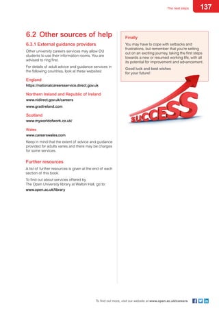 137The next steps
To find out more, visit our website at www.open.ac.uk/careers
6.2	 Other sources of help
6.3.1 External guidance providers
Other university careers services may allow OU
students to use their information rooms. You are
advised to ring first.
For details of adult advice and guidance services in
the following countries, look at these websites:
England
https://nationalcareersservice.direct.gov.uk
Northern Ireland and Republic of Ireland
www.nidirect.gov.uk/careers
www.gradireland.com
Scotland
www.myworldofwork.co.uk/
Wales
www.careerswales.com
Keep in mind that the extent of advice and guidance
provided for adults varies and there may be charges
for some services.
Further resources
A list of further resources is given at the end of each
section of this book.
To find out about services offered by
The Open University library at Walton Hall, go to:
www.open.ac.uk/library
Finally
You may have to cope with setbacks and
frustrations, but remember that you’re setting
out on an exciting journey, taking the first steps
towards a new or resumed working life, with all
its potential for improvement and advancement.
Good luck and best wishes
for your future!
 