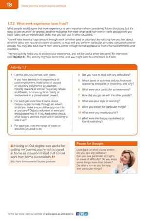 18 Career planning and job-seeking workbook
To find out more, visit our website at www.open.ac.uk/careers
Activity 1.7
1.2.2	 What work experience have I had?
Most people would agree that work experience is very important when considering future directions, but it’s
easy to take yourself for granted and not recognise the wide range and high level of skills and abilities you
have. Many will be ‘transferable skills’ that you can use in other situations.
You will have learnt a huge amount through work (whether paid or voluntary) by noticing how you feel about
different tasks and respond to work situations, or how well you perform particular activities compared to other
people. You may also have learnt from others, either through formal appraisal or from informal comments and
reactions.
The next activity helps you to explore your experience, and will be useful when preparing for interviews
(see Section 4). The activity may take some time, and you might want to come back to it later.
1	 List the jobs you’ve had, with dates.
If you have limited or no experience of
paid employment, make a list of unpaid
or voluntary experience for example,
helping readers at school, delivering ‘Meals
on Wheels’, fundraising for a charity or
involvement in a conservation project.
2	 For each job, note how it came about.
Did you apply formally through an advert,
or did you make a speculative approach to
a company? Did you volunteer or were you
encouraged into it? If you had some choice,
what factors seemed important in deciding to
take it up?
3	 For each job, note the range of tasks or
activities you had to do.
Having an OU degree was useful for
getting my current post which is based
at home as it demonstrated that I could
work from home successfully.
BSc Hons Environmental Studies graduate
Pause for thought
Look back at what you’ve written.
Do you see any patterns?
Can you see particular strengths
or areas of difficulty? Do you enjoy
some things more than others?
Do others turn to you for help
with particular things?
4	 Did you have to deal with any difficulties?
5	 Which tasks or activities did you find most
appealing, enjoyable or rewarding, and why?
6	 What were your particular achievements?
7	 How did you get on with the other people?
8	 What was your style of working?
9	 Were you known for particular things?
10	What were you most proud of?
11	What were the things you disliked or
found frustrating?
 