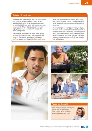 21Knowing yourself
To find out more, visit our website at www.open.ac.uk/careers
Activity 1.9 continued
Now look over your ratings. You can group them
into those to do with relating to people and
social situations (s), to do with your approach
to work tasks (t), and to do with your drives and
emotions (f). Where did you score the most
highly? Or did you score evenly across the
three categories?
For instance, some people are at ease giving
a presentation while others find it very nerve-
racking. If you think about your colleagues
you’ll be aware how they differ from each other.
While one is reserved, another is very chatty
and communicative; one is a stickler for detail
while another is not too concerned about fine
accuracy.
There’s no right or wrong personality, but you
do need to take your own traits into account. A
work situation that suits a very sociable person
won’t suit someone who much prefers to work
alone. The better you know yourself, the more
opportunities you create for finding a situation
that will suit you.
What have you learnt about your
typical way of operating?
What kind of work situation
would be likely to suit you?
Pause for thought
 