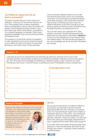 22 Career planning and job-seeking workbook
To find out more, visit our website at www.open.ac.uk/careers
1.2.5 What am I good at as far as
work is concerned?
This section should help you to think about your
aptitudes – what you can do and how well you can
do it. Some people have a creative imagination,
others a photographic memory, others are skilful with
statistics. Some people have been taught or have
learnt particular skills for themselves – competence
in a computer language, for example. Others have
specialist knowledge, such as accounting standards
or employment law.
This question is of particular interest to employers.
It’s also important for you to know what you’re good
at, as it affects the work or the parts of a particular
job that you can perform best. There’s generally
some connection between what we can do well
and what we enjoy doing, but it’s not a necessary
connection. You can be good at something without
particularly enjoying it. You should also remember
that you’ll go on developing as you cope with
different demands, as you learn through your own
study, by going on training courses, by trial and error,
by observing others, by reading and so on.
You can learn about your aptitudes from other
people’s comments, through taking psychometric
tests (which are discussed in more detail in Section 4)
or from your own perceptions of how well you cope
with different tasks. The next activities are based on
your own knowledge, but do use any other information
you can get.
Activity 1.10
Look back at your list of achievements and what they say about you. Now list some of your work/
voluntary/domestic achievements, projects you’ve tackled successfully, initiatives you’ve put into practice,
etc. Then think about the knowledge and abilities you needed to apply in order to achieve the result.
Perhaps you had to learn a new technique, or perhaps you used or developed a skill you already had.
What I achieved
1
2
3
4
5
Knowledge/abilities used
1
2
3
4
5
Pause for thought
Examine and reflect on what you’ve put under the
headings. You might discover that your strengths
are grouped in some areas rather
than others. It’s useful to know this,
as it enables you to recognise the
talents you have and also to see
whether there are gaps you want
to work on. It’s also useful as
evidence when you’re
completing a CV or
attending an interview.
Review
As you may be discovering, it’s helpful to reflect on
your past as you approach a decision that will
significantly affect your life. Consider your answers
so far. You may have begun to gain more insights or
realisations about your own nature. Your discoveries
might be to do with your skills and abilities or your
attitudes, ambitions, needs and values. You may have
learnt more about your personality, temperament or
way of dealing with the world. What have you learnt?
It can help, rather than simply thinking through these
questions, to have someone else with whom to talk
through your answers – perhaps a friend, relation or
a careers adviser.
 