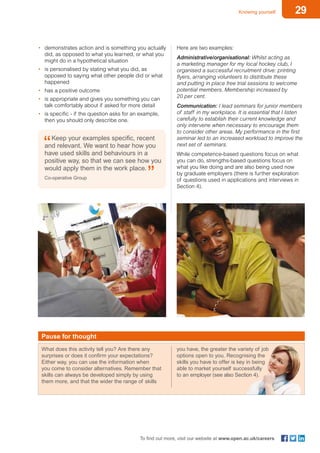 29Knowing yourself
To find out more, visit our website at www.open.ac.uk/careers
Pause for thought
What does this activity tell you? Are there any
surprises or does it confirm your expectations?
Either way, you can use the information when
you come to consider alternatives. Remember that
skills can always be developed simply by using
them more, and that the wider the range of skills
you have, the greater the variety of job
options open to you. Recognising the
skills you have to offer is key in being
able to market yourself successfully
to an employer (see also Section 4).
•	 demonstrates action and is something you actually
did, as opposed to what you learned, or what you
might do in a hypothetical situation
•	 is personalised by stating what you did, as
opposed to saying what other people did or what
happened
•	 has a positive outcome
•	 is appropriate and gives you something you can
talk comfortably about if asked for more detail
•	 is specific - if the question asks for an example,
then you should only describe one.
Keep your examples specific, recent
and relevant. We want to hear how you
have used skills and behaviours in a
positive way, so that we can see how you
would apply them in the work place.
Co-operative Group
Here are two examples:
Administrative/organisational: Whilst acting as
a marketing manager for my local hockey club, I
organised a successful recruitment drive: printing
flyers, arranging volunteers to distribute these
and putting in place free trial sessions to welcome
potential members. Membership increased by
20 per cent.
Communication: I lead seminars for junior members
of staff in my workplace. It is essential that I listen
carefully to establish their current knowledge and
only intervene when necessary to encourage them
to consider other areas. My performance in the first
seminar led to an increased workload to improve the
next set of seminars.
While competence-based questions focus on what
you can do, strengths-based questions focus on
what you like doing and are also being used now
by graduate employers (there is further exploration
of questions used in applications and interviews in
Section 4).
 