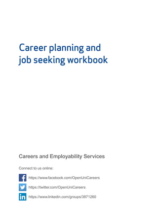Career planning and
job seeking workbook
Careers and Employability Services
Connect to us online:
https://www.facebook.com/OpenUniCareers
https://twitter.com/OpenUniCareers
https://www.linkedin.com/groups/3871260
 
