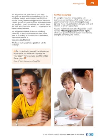 39Knowing yourself
To find out more, visit our website at www.open.ac.uk/careers
You may wish to talk over some of your initial
thoughts with a careers adviser before you go on
to the next section. The content of Section 1 can
provide a really useful starting point to an individual
careers guidance consultation with a careers adviser.
You may find it useful to complete this section before
you book an consultation, which OU students can do
via the careers website.
You may prefer, however, to explore further by
continuing to read the remaining sections in this
book or by looking at information and activities on
the careers website at:
www.open.ac.uk/careers
Whichever route you choose good luck with the
next step!
Further resources
Try using the resources for developing self-
awareness and identifying which career might suit
you on our careers website at www.open.ac.uk/
careers. These include tools to match your skills and
interests to relevant types of job.
You also might like to look at the TargetJobs careers
report at https://targetjobs.co.uk/careers-report,
which uses questionnaires to explore your interests,
strengths, personality and abilities.
Be honest with yourself: what relevant
experience do you have? Where are
your gaps? How can you start to bridge
these gaps.
Head of Talent Management, Royal Mail
 