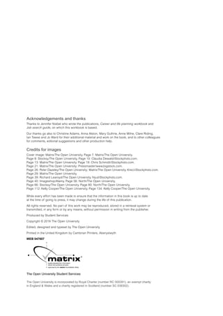 Acknowledgements and thanks
Thanks to Jennifer Nisbet who wrote the publications, Career and life planning workbook and
Job search guide, on which this workbook is based.
Our thanks go also to Christine Adams, Anna Alston, Mary Guthrie, Anne Milne, Clare Riding,
Ian Tawse and Jo Ward for their additional material and work on the book, and to other colleagues
for comments, editorial suggestions and other production help.
Credits for images
Cover image: Matrix/The Open University. Page 7: Matrix/The Open University.
Page 8: Stocksy/The Open University. Page 10: Claudia Dewald/iStockphoto.com.
Page 13: Matrix/The Open University. Page 19: Chris Schmidt/iStockphoto.com.
Page 21: Matrix/The Open University; Pressmaster/www.bigstock.com.
Page 26: Peter Dazeley/The Open University; Matrix/The Open University. Kreci/iStockphoto.com.
Page 29: Matrix/The Open University.
Page 39: Richard Learoyd/The Open University. Nyul/iStockphoto.com.
Page 40: Imageshop/Alamy. Page 56: North/The Open University.
Page 66: Stocksy/The Open University. Page 80: North/The Open University.
Page 112: Kelly Cooper/The Open University. Page 134: Kelly Cooper/The Open University.
While every effort has been made to ensure that the information in this book is up to date
at the time of going to press, it may change during the life of this publication.
All rights reserved. No part of this work may be reproduced, stored in a retrieval system or
transmitted, in any form or by any means, without permission in writing from the publisher.
Produced by Student Services
Copyright © 2016 The Open University
Edited, designed and typeset by The Open University
Printed in the United Kingdom by Cambrian Printers, Aberystwyth
WEB 047607
The Open University Student Services
The Open University is incorporated by Royal Charter (number RC 000391), an exempt charity
in England & Wales and a charity registered in Scotland (number SC 038302).
 