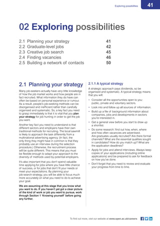 41Exploring possibilities
To find out more, visit our website at www.open.ac.uk/careers
02 Exploring possibilities
2.1	 Planning your strategy 				 41
2.2	 Graduate-level jobs 					 42
2.3	 Creative job search 					 45
2.4	 Finding vacancies 					 46
2.5	 Building a network of contacts 			 50
2.1	 Planning your strategy
Many job-seekers actually have very little knowledge
of how the job market works and how people are in
fact recruited. What information they do have can
often be based on personal experience or rumour.
As a result, people’s job-seeking methods can be
disorganised and inefficient rather than carefully
organised and systematic. So, a key fact you need
to grasp immediately is that it is vital that you plan
your strategy for job hunting in order to get the job
you want.
Another key fact you need to understand is that
different sectors and employers have their own
traditional methods for recruiting. The local sawmill
is likely to approach the task differently from a
multinational advertising agency. (In fact, the
only thing they might have in common is that they
probably use an interview during the selection
procedure.) Otherwise, the recruitment process
will be quite different. This means that you must
be flexible enough to adapt your approach to the
diversity of methods used by potential employers.
It’s also important that you don’t spend valuable
time applying for jobs where you have little chance
of success, or for jobs that don’t fit your needs or
meet your expectations. By planning your
job-search strategy, you will be able to focus much
more accurately on what you need to do to achieve
your goal.
We are assuming at this stage that you know what
you want to do. If you haven’t yet got a clear picture
of the kind of work or job you want to pursue, work
through Section 1 ‘Knowing yourself’ before going
any further.
2.1.1 A typical strategy
A strategic approach pays dividends, so be
organised and systematic. A typical strategy means
that you will:
•	 Consider all the opportunities open to you:
public, private and voluntary sectors.
•	 Look into and follow up all sources of information.
•	 Build up a file of background information about
companies, jobs and developments in sectors
you’re interested in.
•	 Get a general view before you start to draw up
a shortlist.
•	 Do some research: find out how, when, where
and how often vacancies are advertised.
Are graduates usually recruited? Are there formal
channels? What are the essential qualities sought
in candidates? How do you match up? What are
the application deadlines?
•	 Apply for jobs and attend interviews. Always keep
copies of your applications (including online
applications) and be prepared to ask for feedback
on how you’ve done.
•	 Don’t forget that you need to review and evaluate
your progress from time to time.
 