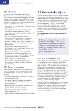 42 Career planning and job-seeking workbook
To find out more, visit our website at www.open.ac.uk/careers
2.1.2 Information
Information is an essential tool in job hunting.
You need to find out as much as you can about the
job(s) and the companies you’re applying to, so that
you can present yourself effectively. The fuller your
awareness of the opportunities open to you, and the
more you know about each possibility, the better the
choices you will be able to make.
•	 Get to know the main sources of information about
careers and jobs.
•	 Use local careers libraries, relevant journals,
professional bodies, regional or national
representatives, websites, specialist and general
trade directories.
•	 Set up a file of job information, sample
advertisements, job descriptions and person
specifications, useful company and sector
contacts, details of salary bands, useful articles,
press releases, etc. You might want to do this
electronically.
•	 Follow up this information by talking to
professional careers advisers and people in the
job areas that interest you.
•	 Personal contacts can be invaluable: tutors,
fellow students, alumni, representatives from
professional bodies, and don’t forget to follow up
useful contacts from job advertisements.
•	 Keep notes of your conversations.
•	 Acknowledge those who have helped you –
quick telephone calls or thank-you notes may
pay dividends.
2.1.3 Review your progress
Keep records of all contacts and applications you
make. File copies of letters and applications and
record the progress on each one. To review your
progress:
•	 Consider what appears to work and what doesn’t,
and ask yourself why.
•	 Constantly reassess your assumptions about
questions such as your mobility and your
job preferences.
•	 Be realistic about the skills and experience you
have and those you need to acquire.
•	 Use a range of job-search methods.
•	 Be prepared to persist.
•	 Be prepared to change your strategy if necessary.
2.2	 Graduate-level jobs
Another important aspect of any job-search strategy
is to consider your options realistically in the context
of the current and future employment market. As you
research the main occupational areas that interest
you, look into trends in the area such as emerging
sectors, new jobs of the future, recession and
Government changes. They’ll all have a bearing
on employment, both on the number of people
employed and on the work that they do. You can do
this by exploring jobs in sectors on the Prospects
website at:
www.prospects.ac.uk/jobs-and-work-experience/
job-sectors
We welcome career changers who 	
completed their degree some years
ago and have some work experience.
The Fast Stream welcomes diversity,
as life and work experience will enrich
the Civil Service.
Head of Marketing & Diversity
Civil Service Fast Stream
2.2.1 What is a ‘graduate’ job?
One of the main reasons employers recruit graduates
is that they expect them to be more flexible, more
adaptable to change and capable of learning new
skills. However, it’s becoming increasingly difficult to
define exactly what’s meant by a ‘graduate job’.
The dramatic reductions in graduate recruitment
during the recession of the early 1990s and the
rise in the numbers of people studying for a degree
meant that, for all graduate job-seekers and job-
changers, employment seeking strategies have had
to be flexible and responsive to the employment
market. This is still so, and graduates are now
entering a much wider range of jobs.
As large numbers of graduates enter an increasingly
diverse range of jobs, the graduate labour market
boundaries are blurring. It’s becoming apparent
that it isn’t always the classification of the job
that’s important, but the nature of the graduate’s
experience and aspirations.
 