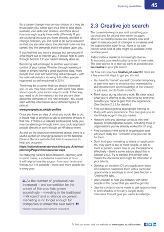 45Exploring possibilities
To find out more, visit our website at www.open.ac.uk/careers
So a career change may be your choice or it may be
thrust upon you; either way it’s a time to take stock,
evaluate your skills and abilities, and think about
how you might apply these skills differently. If you
are studying because you have already decided to
change direction, you still need to do some research
so that you are clear about the planned route into this
career, and the demands that it will place upon you.
If you feel that you want a change but are unsure of
what might suit or interest you, it should help to work
through Section 1 if you haven’t already done so.
Becoming self-employed is another way to take
control of your career. Whether through learning a
trade or simply having a great business idea, more
people than ever are becoming self-employed – with
the national statistics showing 4.6 million people
registered as self-employed in 2014.
There may be a career that has always interested
you, or you may have come up with some new ideas
about specific jobs and/or ways to work. Either way,
you need to do the research so that you are clear
about the demands of this new direction. You could
start with the information about different types of
jobs at:
www.prospects.ac.uk/job-profiles
Once you have an idea of what you would like to do,
it would help to arrange to talk to someone already in
that role. If there is a relevant professional body, you
may be able to go through them, you could approach
people directly or work though an HR department.
As well as the resources mentioned above, there is a
useful section on changing careers on the National
Careers Service website that links to resources to
help you progress:
https://nationalcareersservice.direct.gov.uk/advice/
planning/Pages/chooseacareer.aspx
So changing careers takes research, planning and,
in some cases, a substantial investment of time.
It will help to have the support from your family and
friends, but it is possible – more and more people do
it every year.
2.3	 Creative job search
The career-review process isn’t something you
do once and for all and then never do again.
Most of us need to review our careers now and
again to take account of changes in ourselves and
the opportunities open to us. None of us can
predict what kind of jobs might be available in the
next few years.
Today’s labour market is increasingly diverse.
To succeed, you need to play by a set of new rules.
The best advice is to start as early as possible and
be creative in your job search.
So, how can you do a creative job search? Here are
a few essential steps to get you started:
•	 You need to ‘market’ yourself. Consider temporary
or part-time work to enhance your marketability,
skill development and knowledge of the industry
or job area, and to foster contacts.
•	 Think about doing voluntary work. Be clear about
what you’re offering to do, how long for, and what
benefits you hope to gain from the experience.
(See Section 2.5.6 for details.)
•	 Find out about getting appropriate training or
study with work experience. This may give you an
identifiable edge in the job market.
•	 Network with and develop contacts with well-
placed, knowledgeable people, including those in
organisations you’ve already worked for (if any).
•	 Find contacts in the sorts of organisation and
job you’d really like. Consider what you can do
for them.
•	 Don’t limit your marketing to letters of application.
You may want to ask to meet people, or talk to
them in person. Learn how to use the telephone
effectively – there’s some advice about this in
Section 2.5.2. Try to contact the person who
makes the decisions and might be interested in
your talents.
•	 Develop an excellent CV and application letter,
and adapt or customise them with a particular
opportunity or employer in mind (see Section 4
‘Getting the job’).
•	 Use LinkedIn to help you network with other
people in the career that you want to get into.
•	 Use the contacts you’ve made to get opportunities
to work-shadow or to carry out job study
interviews that will give you useful knowledge.
As the number of graduates has
increased – and competition for the
cream of the crop has grown
accordingly – investing in the traditional
‘milk round’ and a reliance on generic
marketing is no longer enough for
companies to attract the best talent.
Head of Graduate Recruitment, Accenture
 