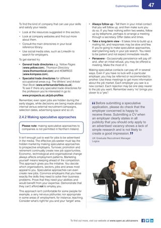 47Exploring possibilities
To find out more, visit our website at www.open.ac.uk/careers
To find the kind of company that can use your skills
and satisfy your needs:
•	 Look at the resources suggested in this section.
•	 Look at company websites and find out more
about them.
•	 Consult the main directories in your local
reference library.
•	 Use social media sites, such as LinkedIn to
search for employers.
To get started try:
•	 General trade directories e.g. Yellow Pages
(www.yellow.com), Thomson Directory
(www.thomsonlocal.com) and KOMPASS
(www.kompass.com).
•	 Specialist trade directories for different
occupational areas e.g. The Writers’ and Artists’
Year Book (www.writersandartists.co.uk).
To see if there any specialist trade directories for
the profession you’re interested in go to:
www.prospects.ac.uk/job-profiles
Remember, even open jobs are hidden during the
early stages, while decisions are being made about
internal versus external recruitment campaigns,
selection dates, advertising space and so on.
2.4.2 Making speculative approaches
Please note: making speculative approaches to
companies is not permitted in Northern Ireland.
It isn’t enough just to wait for jobs to be advertised
in the media. The effective job-seeker must tap the
hidden market by making speculative approaches
to prospective employers. Turnover, promotion and
retirement continually create new job opportunities.
Economic, technological and organisational change
always affects employment patterns. Marketing
yourself means keeping ahead of the competition.
This approach gives you the initiative. You decide
which organisations, sectors, jobs and areas most
appeal to you. Speculative approaches can even
create new jobs. Convince employers that you have
exactly the skills they need to solve their business
problems. Prove that they need your abilities and
would benefit from your expertise. Demonstrate that
they can’t afford not to employ you.
This approach isn’t comfortable for some people for
example, a very nervous jobhunter, nor appropriate
in some areas of employment, for instance, teaching.
Consider what’s right for you and your ‘target’ area.
•	 Always follow up - Tell them in your initial contact
that you will follow up, and then make sure you
do so. If you hear nothing within two weeks, follow
up by telephone, perhaps to arrange a meeting
through a secretary. Offer dates and times.
•	 Take a long-term view - It takes time to build up a
mailing list, and responses may be slow and few.
If you’re going to make speculative approaches,
start planning early in your job search. You need
to be patient and not expect immediate results.
•	 Persevere - Occasionally persistence will pay off
and, after an initial refusal, you may be offered a
meeting. Make the most of it.
Making speculative contacts can pay off in several
ways. Even if you have no luck with a particular
employer, you may be referred or recommended to
another. Use these meetings to get more information
about the job market. Each employer you see is a
new contact. Each rejection may be one step nearer
to the job you want. Remember every ‘no’ brings you
closer to a ‘yes’!
Before submitting a speculative
application, please do check that the
employer concerned is happy to
receive these. Submitting a CV when
an employer clearly states in all
publicity that you should only apply to
an advertised vacancy shows a lack of
simple research and is not likely to
create a good impression.
UK Graduate Recruitment Manager
Logica
 