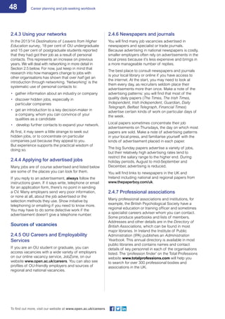 48 Career planning and job-seeking workbook
To find out more, visit our website at www.open.ac.uk/careers
2.4.3 Using your networks
In the 2013/14 Destinations of Leavers from Higher
Education survey, 18 per cent of OU undergraduate
and 15 per cent of postgraduate students reported
that they had got their job as a result of personal
contacts. This represents an increase on previous
years. We will deal with networking in more detail in
Section 2.5 below. For now, just keep in mind that
research into how managers change to jobs with
other organisations has shown that over half get an
introduction through networking. ‘Networking’ is the
systematic use of personal contacts to:
•	 gather information about an industry or company
•	 discover hidden jobs, especially in
particular companies
•	 get an introduction to a key decision-maker in
a company, whom you can convince of your
qualities as a candidate
•	 develop further contacts to expand your network.
At first, it may seem a little strange to seek out
hidden jobs, or to concentrate on particular
companies just because they appeal to you.
But experience supports the practical wisdom of
doing so.
2.4.4 Applying for advertised jobs
Many jobs are of course advertised and listed below
are some of the places you can look for them.
If you reply to an advertisement, always follow the
instructions given. If it says write, telephone or email
for an application form, there’s no point in sending
a CV. Many employers send very poor information,
or none at all, about the job advertised or the
selection methods they use. Show initiative by
telephoning or emailing if you need to know more.
You may have to do some detective work if the
advertisement doesn’t give a telephone number.
Sources of vacancies
2.4.5 OU Careers and Employability
Services
If you are an OU student or graduate, you can
access vacancies with a wide variety of employers
on our online vacancy service, JobZone, on our
website www.open.ac.uk/careers. You can also see
profiles of OU-friendly employers and sources of
regional and national vacancies.
2.4.6 Newspapers and journals
You will find many job vacancies advertised in
newspapers and specialist or trade journals.
Because advertising in national newspapers is costly,
smaller employers often rely on advertisements in the
local press because it’s less expensive and brings in
a more manageable number of replies.
The best place to consult newspapers and journals
is your local library or online if you have access to
the internet. At the start, you may need to look at
them every day, as recruiters seldom place their
advertisements more than once. Make a note of the
advertising patterns: you will find that most of the
quality daily papers (The Times, The Irish Times,
Independent, Irish Independent, Guardian, Daily
Telegraph, Belfast Telegraph, Financial Times)
advertise certain kinds of work on particular days of
the week.
Local papers sometimes concentrate their job
advertisements on Thursdays, the day on which most
papers are sold. Make a note of advertising patterns
in your local press, and familiarise yourself with the
kinds of advertisement placed in each paper.
The big Sunday papers advertise a variety of jobs,
but their relatively high advertising rates tend to
restrict the salary range to the higher end. During
holiday periods, August to mid-September and
December, advertising is reduced.
You will find links to newspapers in the UK and
Ireland including national and regional papers from
www.thepaperboy.com/uk.
2.4.7 Professional associations
Many professional associations and institutions, for
example, the British Psychological Society have a
regional education or training officer and sometimes
a specialist careers adviser whom you can contact.
Some produce yearbooks and lists of members.
Addresses and other details are in the Directory of
British Associations, which can be found in most
major libraries. In Ireland the Institute of Public
Administration (IPA) publishes an Administration
Yearbook. This annual directory is available in most
public libraries and contains names and contact
details of key personnel in each of the organisations
listed. The ‘profession finder’ on the Total Professions
website www.totalprofessions.com will help you
to search for over 300 professional bodies and
associations in the UK.
 