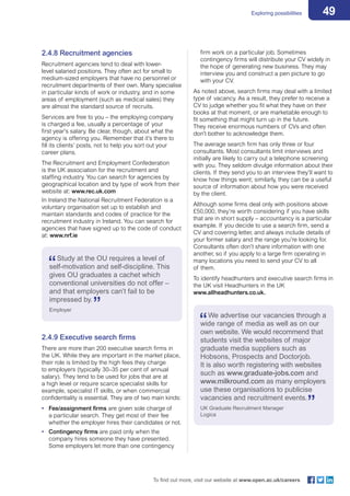 49Exploring possibilities
To find out more, visit our website at www.open.ac.uk/careers
2.4.8 Recruitment agencies
Recruitment agencies tend to deal with lower-
level salaried positions. They often act for small to
medium-sized employers that have no personnel or
recruitment departments of their own. Many specialise
in particular kinds of work or industry, and in some
areas of employment (such as medical sales) they
are almost the standard source of recruits.
Services are free to you – the employing company
is charged a fee, usually a percentage of your
first year’s salary. Be clear, though, about what the
agency is offering you. Remember that it’s there to
fill its clients’ posts, not to help you sort out your
career plans.
The Recruitment and Employment Confederation
is the UK association for the recruitment and
staffing industry. You can search for agencies by
geographical location and by type of work from their
website at: www.rec.uk.com
In Ireland the National Recruitment Federation is a
voluntary organisation set up to establish and
maintain standards and codes of practice for the
recruitment industry in Ireland. You can search for
agencies that have signed up to the code of conduct
at: www.nrf.ie
firm work on a particular job. Sometimes
contingency firms will distribute your CV widely in
the hope of generating new business. They may
interview you and construct a pen picture to go
with your CV.
As noted above, search firms may deal with a limited
type of vacancy. As a result, they prefer to receive a
CV to judge whether you fit what they have on their
books at that moment, or are marketable enough to
fit something that might turn up in the future.
They receive enormous numbers of CVs and often
don’t bother to acknowledge them.
The average search firm has only three or four
consultants. Most consultants limit interviews and
initially are likely to carry out a telephone screening
with you. They seldom divulge information about their
clients. If they send you to an interview they’ll want to
know how things went; similarly, they can be a useful
source of information about how you were received
by the client.
Although some firms deal only with positions above
£50,000, they’re worth considering if you have skills
that are in short supply – accountancy is a particular
example. If you decide to use a search firm, send a
CV and covering letter, and always include details of
your former salary and the range you’re looking for.
Consultants often don’t share information with one
another, so if you apply to a large firm operating in
many locations you need to send your CV to all
of them.
To identify headhunters and executive search firms in
the UK visit Headhunters in the UK
www.allheadhunters.co.uk.
Study at the OU requires a level of
self-motivation and self-discipline. This
gives OU graduates a cachet which
conventional universities do not offer –
and that employers can’t fail to be
impressed by.
Employer
2.4.9 Executive search firms
There are more than 200 executive search firms in
the UK. While they are important in the market place,
their role is limited by the high fees they charge
to employers (typically 30–35 per cent of annual
salary). They tend to be used for jobs that are at
a high level or require scarce specialist skills for
example, specialist IT skills, or when commercial
confidentiality is essential. They are of two main kinds:
•	 Fee/assignment firms are given sole charge of
a particular search. They get most of their fee
whether the employer hires their candidates or not.
•	 Contingency firms are paid only when the
company hires someone they have presented.
Some employers let more than one contingency
We advertise our vacancies through a
wide range of media as well as on our
own website. We would recommend that
students visit the websites of major
graduate media suppliers such as
Hobsons, Prospects and Doctorjob.
It is also worth registering with websites
such as www.graduate-jobs.com and
www.milkround.com as many employers
use these organisations to publicise
vacancies and recruitment events.
UK Graduate Recruitment Manager
Logica
 