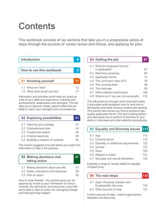 Contents
This workbook consists of six sections that take you in a progressive series of
steps through the process of career review and choice, and applying for jobs.
Introduction	 6
How to use this workbook	 9
	01 	Knowing yourself	 11
	 1.1	 What am I like?	 12
	 1.2	 What work would suit me?	 17
Information and activities which help you build up
a file of your skills and experience, interests and
achievements, weaknesses and strengths. This will
help you to discover career opportunities that are
likely to match your strengths and circumstances.
	02 	Exploring possibilities	 41
	 2.1	 Planning your strategy	 41
	 2.2	 Graduate-level jobs	 42
	 2.3	 Creative job search	 45
	 2.4 	Finding vacancies	 46
	 2.5	 Building a network of contacts	 50
This section suggests how and where you might find
information to help in the process.
	03 	Making decisions and	 57
				 taking action
	 3.1	 Making decisions about your life	 57
	 3.2	 Goals, restrictions and resources	 58
	 3.3	 Plan of action	 62
How to move forward – this section gives you an
opportunity to look at your ‘framework of choice’,
consider the restrictions and resources in your life,
and create a ‘plan of action’ for managing change
and making things happen.
	04 	Getting the job	 67
	 4.1	 What do employers look for
			 in graduates?	 67
	 4.2	 Matching vacancies	 69
	 4.3	 Application forms	 73
	 4.4	 The curriculum vitae (CV)	 76
	 4.5	 The covering letter	 94
	 4.6	 The interview	 99
	 4.7	 Other selection techniques	 106
	 4.8 	What to do if you are not successful	 110
This will guide you through some important areas.
It discusses what employers look for and how to
tell exactly what skills vacancy adverts are seeking.
This section also shows you how to produce high-
quality application forms, CVs and covering letters,
and discusses how to perform to the best of your
ability in interviews and other selection procedures.
	05 	Equality and Diversity Issues	 113
	 5.1	Age	 115
	 5.2	 Criminal record	 116
	 5.3	 Disability or additional requirements	 122
	 5.4	Gender	 127
	 5.5	Race	 129
	 5.6	 Religion or belief	 131
	 5.7	 Sexuality and sexual orientation	 132
Explores a range of issues related to equality
of opportunity.
	06 	The next steps	 135
	 6.1	 Open University Careers and
			 Employability Services	 135
	 6.2	 Other sources of help	 137
Further sources of help – useful organisations,
websites and resources.
 