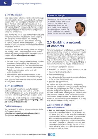 50 Career planning and job-seeking workbook
To find out more, visit our website at www.open.ac.uk/careers
2.4.10 The internet
Most jobs are now advertised on the internet through
national websites directly associated with particular
careers. There are also opportunities to ‘post’ your
CV on the Web, entering it into the database of an
organisation (usually recruitment organisations) that
will either try to find a suitable match for you or allow
an employer to search the information and perhaps
select you for interview.
Bear in mind that not all sites offer confidentiality, and
your personal details may become public property.
You could find yourself treated like a trading
commodity if the website’s main interest is simply
to capture personal details and sell on a CV. Try to
make sure you use vetted or recommended websites
only to post your CV.
Think about what you are posting online and who you
are sharing it with. There are tips on how to protect
yourself by investigating potential employers on our
careers website www.open.ac.uk/careers.
Remember that:
•	 Websites may not always deliver what they promise.
Many sites change rapidly and there are no
guarantees about the accuracy of the information
displayed. Always try to cross-check information.
•	 Websites sometimes go online while still
under development.
•	 It’s sometimes difficult to see the wood for the
trees – not everyone has a brilliant web designer.
Most graduate recruiters now recruit online as well
as using other methods.
2.4.11 Social Media
You can directly search and apply for jobs on
professional networking sites such as LinkedIn.
Twitter and Facebook are useful for searching for job
vacancies either through hashtags or recent posts.
For helpful tips on job hunting and social media go to:
www.prospects.ac.uk/careers-advice/getting-a-job/
job-hunting-and-social-media
Further resources
You can search for jobs by keyword or career sector
on Prospects website
https://www.prospects.ac.uk/graduate-jobs and
TargetJobs www.targetjobs.co.uk.
2.5	 Building a network
of contacts
Personal contacts can be a fantastic source of help in
your job search. Your network of contacts can include
friends, relatives, fellow students, tutors or people
you’ve met through leisure interests, voluntary work
or casual part-time jobs. Even if these people can’t
help you themselves, they may be able to put you in
touch with someone who can. Through building up a
network of contacts, you may be able to discover:
•	 a company’s competitive position
•	 whether it’s in a state of growth, stability or decline
•	 its working climate and culture
•	 its business strategy
•	 the background of key managers, especially those
in the function that interests you
•	 possible job opportunities.
So, how do you build your network? Your primary
contacts are people who know you directly. They may
not have the job openings you want, but they can
become your publicity agents and your information
sources. Some will be able to give you names of their
own business contacts. These secondary contacts
can act as a bridge between you and the decision
makers in the companies you’re interested in, or they
may lead to other secondary sources.
2.5.1 To make an effective
speculative contact
•	 Pick out likely targets Be discriminating and
choose worthwhile prospects. You’re not sending
out a mail drop or a circular letter. Each approach
must be tailor made and will take time to prepare.
Which organisations have the sort of position
that attracts you? Who is recruiting, reorganising,
relocating? Use all your information sources and
network contacts (which we will discuss in more
detail below) to select a portfolio of companies,
and concentrate on those.
Pause for thought
Remember that if you can’t get
a paid job straight away, don’t
discount the value of work
experience. It can test out
your career plans, give you
something to put on your CV,
and it could give you a way in
to the job and employer you want.
 
