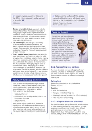 51Exploring possibilities
To find out more, visit our website at www.open.ac.uk/careers
•	 Contact a named individual Approach only the
person who can take the decision to employ or
help you (you might be asking for information
rather than a job). Check with the organisation to
make sure that names, job titles and addresses
are correct. Your letter, telephone call or email
must reach the right person.
•	 Get a meeting No one ever got a job merely
by writing a letter, or sending an email. You
want a meeting: say so clearly when you make
contact. Be prepared to fit in with the employer’s
availability. Prepare for the meeting as you would
for a job interview.
•	 Give a specific reason for contact Have a peg to
hang your contact on. You’re not asking for a job
or hoping there might be a vacancy. You’re making
a business proposition, showing how your abilities
can contribute to the success of the enterprise.
You must prepare a thoroughly argued case to
prove that the cost of employing you is more
than outweighed by the benefits. Research the
organisation. Familiarise yourself with its problems
and needs, show where you can fit in, and how you
would improve, develop or help it become more
effective. And be sure you can deliver the goods!
I began my job search by following
the 10 to 15 companies I really wanted
to work for.
OU Student
Activity 2.1 Building up a network
Draw up a list of everyone who might be able
to help you – friends, family, former colleagues,
tutors, any business contacts you have, all
potential sources of information or advice.
Think what they can do for you:
•	 keep you informed
•	 comment on your strategy and approach, the
impression you make
•	 get you noticed.
Make a note in your career file of your list of
contacts. As you work towards developing and
extending your network, keep a record of each
letter, telephone call, conversation and so on, so
that you don’t get confused over important details.
Get under the surface of the glossy
marketing literature and talk to as many
people in the organisation as possible.
Graduate Programme Manager
The Co-operative group
Pause for thought
Perhaps you feel uncomfortable
about networking in this fashion.
Unease usually arises from the
misconception that using
contacts means asking people
for jobs. In fact, what you’re doing
is making the most of them as
sources of advice, information
and ideas. Put contacts at ease
about this to avoid embarrassment.
Most people will be only too glad to
help, or to refer you to someone
else who can. Getting the
approach right is important.
2.5.2 Approaching your contacts
You need to decide how you will approach your
contacts. A number of methods are possible but
you need to decide what is right for you, what is
appropriate for the area of work and what might
be effective.
By telephone
Your first approach could be by telephone.
Be very succinct.
Establish:
•	 What you’re seeking
•	 How your contact can help you
•	 How much time you’re asking for (15–20 minutes)
•	 Time and place for a meeting.
2.5.3 Using the telephone effectively
You may be making a speculative call, or telephoning
to follow up a contact you’ve been given or to make
an appointment for an interview. It’s often difficult
getting through to someone during the day.
Be persistent. Busy managers are usually in early
and late, so try outside normal office hours if you can.
 