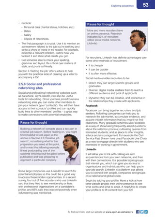53Exploring possibilities
To find out more, visit our website at www.open.ac.uk/careers
•	 Exclude:	
- Personal data (marital status, hobbies, etc.)	
- 	Dates	
- 	Salary	
- 	Copies of references.
•	 The first paragraph is crucial. Use it to mention an
achievement related to the job you’re seeking and
strike a chord of need in the reader. For example,
describe a relevant problem, outline how you
tackled it and state what results you got.
•	 Get someone else to check your spelling,
grammar and layout. Be critical over matters of
style, and prune ruthlessly.
Section 4 ‘Getting the job’ offers advice to help
you with the practical side of drawing up a letter to
accompany a CV.
2.5.6 Social and professional
networking sites
Social and professional networking websites such
as Facebook, and LinkedIn, can also be useful
tools for networking. Once you have joined business
networking sites you can invite other members to
join your network (your ‘contacts’). You will then have
access to their contacts’ profiles and can quickly
build links to other members‘ profiles – a great way
to make connections with potential employers.
For recruiters, LinkedIn has definite advantages over
some other methods of recruitment:
•	 It is cheaper
•	 It can be quicker
•	 It is often more effective.
Social media enables recruiters to be:
•	 Direct: they can target specific groups and
graduates
•	 Diverse: digital media enables them to reach a
different audience and pool of applicants
•	 Dynamic: they can be creative, and interactive in
the relationships they create with applicants.
Facebook
Facebook can bring together recruiters and job
seekers. Following companies can help you to
research the job market, accumulate evidence, and
acquire insider information that you might not find
elsewhere. Many graduate schemes use Facebook
as a way of showcasing frequently asked questions
about the selection process; cultivating queries from
interested students; and as place to offer insights,
advice and encouragement. For example the Civil
Service Fast Stream have used Facebook Live Chats
as a way to engage directly with students who are
interested in working in government.
LinkedIn
It will allow you to link with colleagues and
acquaintances from your own networks, and then
with their connections. It is possible to join groups
that interest you, which can give you access to
organisations and individuals who can help you in
your job search. LinkedIn is a platform that allows
you to connect with people, companies and groups
on a national and global scale.
Begin by adding your profile. Have a look at how
other people project their online presence to see
what works and what to avoid. A helpful tip to create
your profile is to lift content from your CV.
Some large companies use LinkedIn to search for
potential employees so this could be a good way
to access these hidden opportunities. In a recent
survey, four out of five recruiters who use LinkedIn
said that they liked to see membership or links
with professional organisations on a candidate’s
profile, and 66% said they reacted positively when
volunteering was mentioned.
Pause for thought
Building a network of contacts plays a key part in
creative job search. Before reading on, you might
find it helpful to look again at the
advice in Section 2.3 ‘Creative job
search’, considering what further
preparation you need at this point,
and to read the following example.
It was produced by one of the
students who tried out this pack before
publication and was preparing to
approach a particular company.
Pause for thought
More and more recruiters have
an online presence. Research
indicates 92% of recruiters
utilise social media networks.
(Jobvite)
 