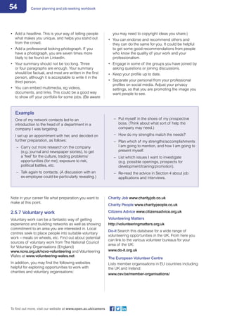 54 Career planning and job-seeking workbook
To find out more, visit our website at www.open.ac.uk/careers
•	 Add a headline. This is your way of telling people
what makes you unique, and helps you stand out
from the crowd.
•	 Add a professional looking photograph. If you
have a photograph, you are seven times more
likely to be found on LinkedIn.
•	 Your summary should not be too long. Three
or four paragraphs are enough. Your summary
should be factual, and most are written in the first
person, although it is acceptable to write it in the
third person.
•	 You can embed multimedia, eg videos,
documents, and links. This could be a good way
to show off your portfolio for some jobs. (Be aware
you may need to copyright ideas you share.)
•	 You can endorse and recommend others and
they can do the same for you. It could be helpful
to get some good recommendations from people
who know the quality of your work and your
professionalism.
•	 Engage in some of the groups you have joined by
asking questions or joining discussions.
•	 Keep your profile up to date.
•	 Separate your personal from your professional
profiles on social media. Adjust your privacy
settings, so that you are promoting the image you
want people to see.
Example
One of my network contacts led to an
introduction to the head of a department in a
company I was targeting.
I set up an appointment with her, and decided on
further preparation, as follows:
–– Carry out more research on the company
(e.g. journal and newspaper stories), to get
a ‘feel’ for the culture, trading problems/
opportunities (for me); exposure to risk,
political battles, etc.
–– Talk again to contacts. (A discussion with an
ex-employee could be particularly revealing.)
–– Put myself in the shoes of my prospective
boss. (Think about what sort of help the
company may need.)
–– How do my strengths match the needs?
–– Plan which of my strengths/accomplishments 	
I am going to mention, and how I am going to
present myself.
–– List which issues I want to investigate
(e.g. possible openings, prospects for
development/training/promotion).
–– Re-read the advice in Section 4 about job
applications and interviews.
Note in your career file what preparation you want to
make at this point.
2.5.7 Voluntary work
Voluntary work can be a fantastic way of getting
experience and building networks as well as showing
commitment to an area you are interested in. Local
centres seek to place people into suitable voluntary
work – meals on wheels, etc. Find out about potential
sources of voluntary work from The National Council
for Voluntary Organisations (England)
www.ncvo.org.uk/ncvo-volunteering and Volunteering
Wales at www.volunteering-wales.net
In addition, you may find the following websites
helpful for exploring opportunities to work with
charities and voluntary organisations:
Charity Job www.charityjob.co.uk
Charity People www.charitypeople.co.uk
Citizens Advice www.citizensadvice.org.uk
Volunteering Matters
http://volunteeringmatters.org.uk
Do-it Search this database for a wide range of
volunteering opportunities in the UK. From here you
can link to the various volunteer bureaus for your
area of the UK:
www.do-it.org.uk
The European Volunteer Centre
Lists member organisations in EU countries including
the UK and Ireland:
www.cev.be/member-organisations/
 