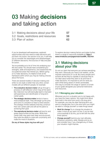 57Making decisions and taking action
To find out more, visit our website at www.open.ac.uk/careers
03 Making decisions
and taking action
3.1	 Making decisions about your life 		 57
3.2	 Goals, restrictions and resources 		 58
3.3	Plan of action 						62
If you’ve developed self-awareness, explored
opportunities and now need to make decisions and
put them into action, this section is for you. It will help
you to consider the advantages and disadvantages
of different decisions, find sources of help and plan
for action.
You’ve probably put a lot of time into analysing your
life and career. You should have considered your
strengths, skills and experience, and researched the
occupational areas that interest you. Before going
on to make decisions, it’s helpful to look at the
framework within which you may be making choices
about the future.
There are several models of decision-making and
while no one style is better than any other, certain
models will suit different people, for example:
•	 The evaluative decision-maker will go through a
process of self-reflection which may at first seem
like indecision but will eventually lead to improved
self-awareness and identification of long term
career goals.
•	 The strategic decision-maker tends to have a
more analytical style. They will weigh up the pros
and cons of a situation to reach a fixed solution.
The strategic thinker believes that they construct
their own career path and will set the plans to
achieving their goal.
•	 The aspirational decision-maker will look for and
grasp opportunities as they arise. While their
career path may seem less clear and structured,
they have the ability to cope with uncertainty and
make the most of situations.
Do any of these styles ring true with you?
To explore decision making factors and styles further,
there’s a range of resources available at: https://
www.mindtools.com/pages/main/newMN_TED.htm
3.1	 Making decisions
about your life
It’s not our claim that everyone can achieve everything
they want. Obviously you have to be realistic, as life
imposes restrictions on us all. But many people don’t
achieve all that they’re capable of, because they’re
not clear about what they want to do and how to
make decisions. It’s important to aim for what you
want while being aware of what’s achievable.
One way to consider the range of options is to look
at your goals alongside your personal restrictions
and resources.
3.1.1 Managing your situation
Whenever you’re in a situation you’re not happy with,
you have four basic options. You might think about
them both in the short term and in the long term.
For example, you may be clear that long term you
want to change jobs, but in the short term you might
be able to ‘change yourself’ to make things easier.
•	 Work for change Try to change the situation to
make it more as you want it to be. If you’ve tried
unsuccessfully to do this, you’re left with the other
three options.
•	 Change yourself Examine your own attitudes,
behaviour, ambitions, skills, lifestyle and so on,
and consider how, if you changed any of those,
your situation might improve.
 