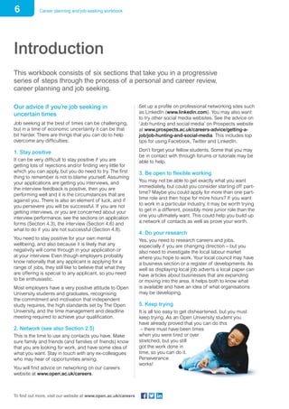6 Career planning and job-seeking workbook
To find out more, visit our website at www.open.ac.uk/careers
Introduction
This workbook consists of six sections that take you in a progressive
series of steps through the process of a personal and career review,
career planning and job seeking.
Our advice if you’re job seeking in
uncertain times
Job seeking at the best of times can be challenging,
but in a time of economic uncertainty it can be that
bit harder. There are things that you can do to help
overcome any difficulties:
1. Stay positive
It can be very difficult to stay positive if you are
getting lots of rejections and/or finding very little for
which you can apply, but you do need to try. The first
thing to remember is not to blame yourself. Assuming
your applications are getting you interviews, and
the interview feedback is positive, then you are
performing well and it is the circumstances that are
against you. There is also an element of luck, and if
you persevere you will be successful. If you are not
getting interviews, or you are concerned about your
interview performance, see the sections on application
forms (Section 4.3), the interview (Section 4.6) and
what to do if you are not successful (Section 4.8).
You need to stay positive for your own mental
wellbeing, and also because it is likely that any
negativity will come through in your application or
at your interview. Even though employers probably
know rationally that any applicant is applying for a
range of jobs, they still like to believe that what they
are offering is special to any applicant, so you need
to be enthusiastic.
Most employers have a very positive attitude to Open
University students and graduates, recognising
the commitment and motivation that independent
study requires, the high standards set by The Open
University, and the time management and deadline
meeting required to achieve your qualification.
2. Network (see also Section 2.5)
This is the time to use any contacts you have. Make
sure family and friends (and families of friends) know
that you are looking for work, and have some idea of
what you want. Stay in touch with any ex-colleagues
who may hear of opportunities arising.
You will find advice on networking on our careers
website at www.open.ac.uk/careers.
Set up a profile on professional networking sites such
as LinkedIn (www.linkedin.com). You may also want
to try other social media websites. See the advice on
‘Job hunting and social media’ on Prospects website
at www.prospects.ac.uk/careers-advice/getting-a-
job/job-hunting-and-social-media. This includes top
tips for using Facebook, Twitter and LinkedIn.
Don’t forget your fellow students. Some that you may
be in contact with through forums or tutorials may be
able to help.
3. Be open to flexible working
You may not be able to get exactly what you want
immediately, but could you consider starting off part-
time? Maybe you could apply for more than one part-
time role and then hope for more hours? If you want
to work in a particular industry, it may be worth trying
to get in a different, possibly more junior role than the
one you ultimately want. This could help you build up
a network of contacts as well as prove your worth.
4. Do your research
Yes, you need to research careers and jobs,
especially if you are changing direction – but you
also need to investigate the local labour market
where you hope to work. Your local council may have
a business section or a register of developments. As
well as displaying local job adverts a local paper can
have articles about businesses that are expanding
or moving into the area. It helps both to know what
is available and have an idea of what organisations
may be developing.
5. Keep trying
It is all too easy to get disheartened, but you must
keep trying. As an Open University student you
have already proved that you can do this
– there must have been times
when you were tired or over
stretched, but you still
got the work done in
time, so you can do it.
Perseverance
works!
 