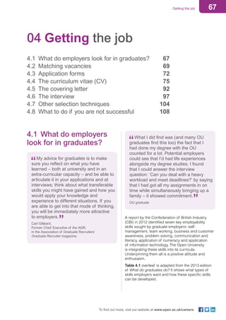 67Getting the job
To find out more, visit our website at www.open.ac.uk/careers
04 Getting the job
4.1	 What do employers look for in graduates?	 67
4.2	 Matching vacancies 	 69
4.3	 Application forms 	 72
4.4	 The curriculum vitae (CV) 	 75
4.5	 The covering letter 	 92
4.6	 The interview 	 97
4.7	 Other selection techniques	 104
4.8	 What to do if you are not successful	 108
4.1	 What do employers
look for in graduates?
My advice for graduates is to make
sure you reflect on what you have
learned – both at university and in an
extra-curricular capacity – and be able to
articulate it in your applications and at
interviews; think about what transferable
skills you might have gained and how you
would apply your knowledge and
experience to different situations. If you
are able to get into that mode of thinking,
you will be immediately more attractive
to employers.
Carl Gilleard,
Former Chief Executive of the AGR,
in the Association of Graduate Recruiters’
Graduate Recruiter magazine,
What I did find was (and many OU
graduates find this too) the fact that I
had done my degree with the OU
counted for a lot. Potential employers
could see that I’d had life experiences
alongside my degree studies. I found
that I could answer the interview
question: ‘Can you deal with a heavy
workload and meet deadlines?’ by saying
that I had got all my assignments in on
time while simultaneously bringing up a
family – it showed commitment.
OU graduate
A report by the Confederation of British Industry
(CBI) in 2012 identified seven key employability
skills sought by graduate employers: self-
management, team working, business and customer
awareness, problem solving, communication and
literacy, application of numeracy and application
of information technology. The Open University
is integrating these skills into its curricula.
Underpinning them all is a positive attitude and
enthusiasm.
Table 4.1 overleaf is adapted from the 2013 edition
of What do graduates do? It shows what types of
skills employers want and how these specific skills
can be developed.
 