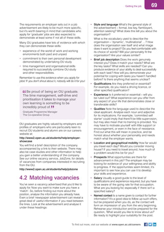 69Getting the job
To find out more, visit our website at www.open.ac.uk/careers
The requirements an employer sets out in a job
advertisement are likely to be much more specific,
but it’s worth bearing in mind that candidates who
apply for ‘graduate’ jobs are also expected to
demonstrate at least some if not all of these skills.
Many OU graduates have lots of evidence with which
they can demonstrate these skills:
•	 experience of the world of work and working
environments both paid and unpaid
•	 commitment to their own personal development
demonstrated by undertaking OU study
•	 time management and organisational skills
required to successfully combine OU study
and other responsibilities.
Remember to use this evidence when you apply for
jobs! If you don’t shout about it, nobody will do it for you!
Be proud of being an OU graduate.
The time management, self-drive and
prioritisation it takes to manage your
own learning is something to be
incredibly proud of.
Graduate Programme Manager
The Co-operative Group	
OU graduates are highly valued by employers and
profiles of employers who are particularly keen to
recruit OU students and alumni are on our careers
website at:
http://www2.open.ac.uk/students/help/employer-
showcase
You will find a brief description of the company
accompanied by a link to their website. There may
also be case studies and other information to help
you gain a better understanding of the company.
See our online vacancy service, JobZone, for details
of vacancies from companies interested in recruiting
from the OU.
http://www2.open.ac.uk/students/help/jobzone
4.2 Matching vacancies
You’ve seen a vacancy advertised that you’d like to
apply for. Now you want to make sure you have a
‘match’. So, before finding out more about the
position, analyse the information you already have.
Even a brief newspaper advertisement can reveal a
great deal of useful information if you read between
the lines. Look at the advertisement and analyse it
under these headings:
•	 Style and language What’s the general style of
the advertisement – formal, low key, flamboyant,
attention seeking? What does this tell you about the
organisation?
What is the vocabulary used to describe the
organisation – ‘dynamic’, ‘multinational’ …? How
does the organisation see itself and what image
does it want to project? Do you feel comfortable with
its choice of words? Will your personality fit the
organisation? Are your values similar?
•	 Brief job description Does the work genuinely
interest you? Does it match your needs? What are
the key tasks? What skills are needed? Can you
produce evidence of your ability to deal successfully
with each task? How will you demonstrate your
potential for coping with tasks you haven’t handled
before? Is there anything that seems unclear?
•	 Qualifications Are they preferred or essential?
For example, do you need a driving licence, or
other specified qualification?
•	 Experience Is it preferred or essential – will you
be ruled out? What experience can you offer from
any aspect of your life that demonstrates close or
transferable skills?
•	 Qualities Note the language used to describe the
ideal applicant. Analyse each noun and adjective
for its implications. For example, ‘committed self
starter’ could imply that there’ll be little supervision,
but may also mean that no training is provided. You
may have to motivate yourself with little support or
encouragement, or even in the face of resistance.
Find out what this will mean in practice, and be
honest about whether your personality and needs
match what the employer wants.
•	 Location and geographical mobility How far would
you travel each day? Would you consider moving
house? If you need to travel around, how much of
a problem would this be for you?
•	 Prospects What opportunities are there for
advancement in this job? The employer may be
looking for evidence of your willingness and ability
to progress. If the opportunities seem limited, it’s
important to see how you can use it to develop
your skills and experience.
•	 Salary Usually a good guide to the level of
qualifications and experience required, but you have
to be aware of the going rate for that occupation.
What are you looking for, especially if there isn’t a
specified salary?
•	 Named contact Is a name given to contact for further
information? It’s a good idea to follow up such offers,
but be prepared when you do, as the contact will
form an impression of you from the very beginning.
Rehearse your introduction and be prepared for the
question, ‘What would you like to know about us?’
Be ready to highlight your suitability for the post.
 