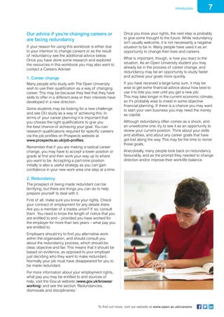 7Introduction
To find out more, visit our website at www.open.ac.uk/careers
Our advice if you’re changing careers or
are facing redundancy
If your reason for using this workbook is either due
to your intention to change careers or as the result
of redundancy see the additional advice below.
Once you have done some research and explored
the resources in this workbook you may also want to
contact a Careers Adviser.
1. Career change
Many people who study with The Open University
wish to use their qualification as a way of changing
career. This may be because they feel that they have
skills to offer in a different area or their interests have
developed in a new direction.
Some students may be looking for a new challenge
and see OU study as a way of achieving this. In
terms of your career planning it is important that
you choose the right qualifications to give you
the best chance of achieving your goal. You can
research qualifications required for specific careers
via the job profiles on Prospects website at
www.prospects.ac.uk/job-profiles.
Remember that if you are making a radical career
change, you may have to accept a lower position or
grade at first and then work your way up to where
you want to be. Accepting a part-time position
initially is also a useful strategy as you can gain
confidence in your new work area one step at a time.
2. Redundancy
The prospect of being made redundant can be
terrifying, but there are things you can do to help
prepare yourself to deal with it.
First of all, make sure you know your rights. Check
your contract of employment for any details there.
Are you a member of a trades union? If so, consult
them. You need to know the length of notice that you
are entitled to and – provided you have worked for
the employer for more than two years – what pay you
are entitled to.
Employers should try to find you alternative work
within the organisation, and should consult you
about the redundancy process, which should be
clear, objective and fair. This means that it should be
based on evidence, as opposed to your employer
just deciding who they want to make redundant.
Normally your job must have disappeared for you to
be made redundant.
For more information about your employment rights,
what pay you may be entitled to and sources of
help, visit the Gov.uk website (www.gov.uk/browse/
working) and see the section ‘Redundancies,
dismissals and disciplinaries.’
Once you know your rights, the next step is probably
to give some thought to the future. While redundancy
isn’t usually welcome, it is not necessarily a negative
situation to be in. Many people have used it as an
opportunity to change their lives and careers.
What is important, though, is how you react to the
situation. As an Open University student you may
already be in the process of career change, and
redundancy may be an opportunity to study faster
and achieve your goals more quickly.
If you have received a large lump sum, it may be
wise to get some financial advice about how best to
use it to tide you over until you get a new job.
This may take longer in the current economic climate,
so it’s probably wise to invest in some objective
financial planning. If there is a chance you may want
to start your own business you may need the money
as capital.
Although redundancy often comes as a shock, and
an unwelcome one, try to see it as an opportunity to
review your current position. Think about your skills
and abilities, and about any career goals that have
got lost along the way. This may be the time to revive
those goals.
Anecdotally, many people look back on redundancy
favourably, and as the prompt they needed to change
direction and/or improve their work/life balance.
 