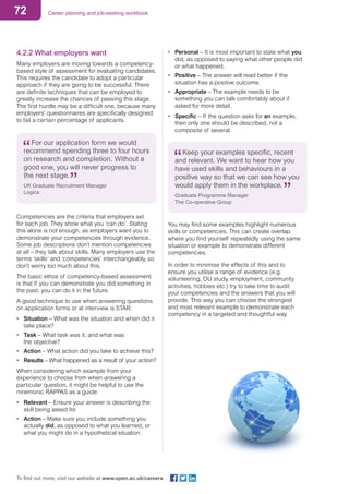 72 Career planning and job-seeking workbook
To find out more, visit our website at www.open.ac.uk/careers
4.2.2 What employers want
Many employers are moving towards a competency-
based style of assessment for evaluating candidates.
This requires the candidate to adopt a particular
approach if they are going to be successful. There
are definite techniques that can be employed to
greatly increase the chances of passing this stage.
The first hurdle may be a difficult one, because many
employers’ questionnaires are specifically designed
to fail a certain percentage of applicants.
For our application form we would
recommend spending three to four hours
on research and completion. Without a
good one, you will never progress to
the next stage.
UK Graduate Recruitment Manager
Logica
Competencies are the criteria that employers set
for each job. They show what you ‘can do’. Stating
this alone is not enough, as employers want you to
demonstrate your competencies through evidence.
Some job descriptions don’t mention competencies
at all – they talk about skills. Many employers use the
terms ‘skills’ and ‘competencies’ interchangeably, so
don’t worry too much about this.
The basic ethos of competency-based assessment
is that if you can demonstrate you did something in
the past, you can do it in the future.
A good technique to use when answering questions
on application forms or at interview is STAR:
•	 Situation – What was the situation and when did it
take place?
•	 Task – What task was it, and what was
the objective?
•	 Action – What action did you take to achieve this?
•	 Results – What happened as a result of your action?
When considering which example from your
experience to choose from when answering a
particular question, it might be helpful to use the
mnemonic RAPPAS as a guide:
•	 Relevant – Ensure your answer is describing the
skill being asked for.
•	 Action – Make sure you include something you
actually did, as opposed to what you learned, or
what you might do in a hypothetical situation.
•	 Personal – It is most important to state what you
did, as opposed to saying what other people did
or what happened.
•	 Positive – The answer will read better if the
situation has a positive outcome.
•	 Appropriate – The example needs to be
something you can talk comfortably about if
asked for more detail.
•	 Specific – If the question asks for an example,
then only one should be described, not a
composite of several.
Keep your examples specific, recent
and relevant. We want to hear how you
have used skills and behaviours in a
positive way so that we can see how you
would apply them in the workplace.
Graduate Programme Manager
The Co-operative Group
You may find some examples highlight numerous
skills or competencies. This can create overlap
where you find yourself repeatedly using the same
situation or example to demonstrate different
competencies.
In order to minimise the effects of this and to
ensure you utilise a range of evidence (e.g.
volunteering, OU study, employment, community
activities, hobbies etc.) try to take time to audit
your competencies and the answers that you will
provide. This way you can choose the strongest
and most relevant example to demonstrate each
competency in a targeted and thoughtful way.
 