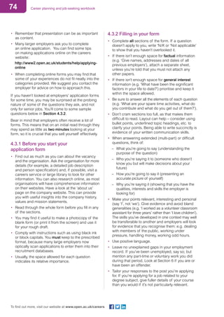 74 Career planning and job-seeking workbook
To find out more, visit our website at www.open.ac.uk/careers
•	 Remember that presentation can be as important
as content.
•	 Many larger employers ask you to complete
an online application. You can find some tips
on making applications online on the careers
website:
http://www2.open.ac.uk/students/help/applying-
online
•	 When completing online forms you may find that
some of your experiences do not fit neatly into the
categories provided. We suggest you contact the
employer for advice on how to approach this.
If you haven’t looked at employers’ application forms
for some time, you may be surprised at the probing
nature of some of the questions they ask, and not
only for senior jobs. You’ll come to some sample
questions below in Section 4.3.2.
Bear in mind that employers often receive a lot of
forms. This means that on an initial read through they
may spend as little as two minutes looking at your
form, so it is crucial that you sell yourself effectively.
4.3.1 Before you start your
application form
•	 Find out as much as you can about the vacancy
and the organisation. Ask the organisation for more
details (for example, a detailed job description
and person specification) and, if possible, visit a
careers service or large library to look for other
information. You can also research online, as most
organisations will have comprehensive information
on their websites. Have a look at the ‘about us’
page on the company website. This can provide
you with useful insights into the company history,
values and mission statements.
•	 Read through the whole form before you fill in any
of the sections.
•	 You may find it useful to make a photocopy of the
blank form (or print it from the screen) and use it
for your rough draft.
•	 Comply with instructions such as using black ink
or block capitals. You must keep to the prescribed
format, because many large employers now
optically scan applications to enter them into their
recruitment databases.
•	 Usually, the space allowed for each question
indicates its relative importance.
4.3.2 Filling in your form
•	 Complete all sections of the form. If a question
doesn’t apply to you, write ‘N/A’ or ‘Not applicable’
to show that you haven’t overlooked it.
•	 If there isn’t enough space for factual information
(e.g. ‘Give names, addresses and dates of all
previous employers’), attach a separate sheet,
unless you’re told that you must not attach any
other papers.
•	 If there isn’t enough space for general interest
information (e.g. ‘What have been the significant
factors in your life to date?’) prioritise and keep it
within the space allowed.
•	 Be sure to answer all the elements of each question
(e.g. ‘What are your spare time activities, what do
you contribute and what do you get out of them?’).
•	 Don’t cram sections too full, as that makes them
difficult to read. Layout can help – consider using
bullet points, underlined topic headings, etc. to
clarify your points. Being able to write succinctly is
evidence of your written communication skills.
•	 When answering extended (multi-part) or difficult
questions, think of:
–– What you’re going to say (understanding the
purpose of the question)
–– Who you’re saying it to (someone who doesn’t
know you but will make decisions about your
future)
–– How you’re going to say it (presenting an
accurate picture of yourself)
–– Why you’re saying it (showing that you have the
qualities, interests and skills the employer is
looking for)
•	 Make your points relevant, interesting and personal
(say ‘I’, not ‘we’). Give evidence and avoid bland
generalities (e.g. ‘I worked as a volunteer classroom
assistant for three years’ rather than ‘I love children’).
The skills you’ve developed in one context may well
be transferable to another and employers will look
for evidence that you recognise them: e.g. dealing
with members of the public, working under
pressure, handling money, working odd hours.
•	 Use positive language.
•	 Leave no unexplained gaps in your employment
record. If you’ve been unemployed, say so; but
mention any part-time or voluntary work you did
during that period. Look at Section 6 if you are or
have been an offender.
•	 Tailor your responses to the post you’re applying
for. If you’re applying for a job related to your
degree subject, give fuller details of your course
than you would if it’s not particularly relevant.
 