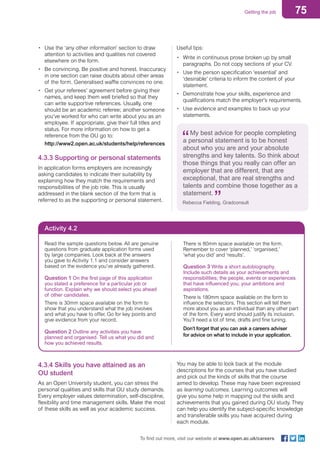 75Getting the job
To find out more, visit our website at www.open.ac.uk/careers
•	 Use the ‘any other information’ section to draw
attention to activities and qualities not covered
elsewhere on the form.
•	 Be convincing. Be positive and honest. Inaccuracy
in one section can raise doubts about other areas
of the form. Generalised waffle convinces no one.
•	 Get your referees’ agreement before giving their
names, and keep them well briefed so that they
can write supportive references. Usually, one
should be an academic referee; another someone
you’ve worked for who can write about you as an
employee. If appropriate, give their full titles and
status. For more information on how to get a
reference from the OU go to:
http://www2.open.ac.uk/students/help/references
4.3.3 Supporting or personal statements
In application forms employers are increasingly
asking candidates to indicate their suitability by
explaining how they match the requirements and
responsibilities of the job role. This is usually
addressed in the blank section of the form that is
referred to as the supporting or personal statement.
Useful tips:
•	 Write in continuous prose broken up by small
paragraphs. Do not copy sections of your CV.
•	 Use the person specification ‘essential’ and
‘desirable’ criteria to inform the content of your
statement.
•	 Demonstrate how your skills, experience and
qualifications match the employer’s requirements.
•	 Use evidence and examples to back up your
statements.
My best advice for people completing
a personal statement is to be honest
about who you are and your absolute
strengths and key talents. So think about
those things that you really can offer an
employer that are different, that are
exceptional, that are real strengths and
talents and combine those together as a
statement.
Rebecca Fielding, Gradconsult
Activity 4.2
Read the sample questions below. All are genuine
questions from graduate application forms used
by large companies. Look back at the answers
you gave to Activity 1.1 and consider answers
based on the evidence you’ve already gathered.
Question 1 On the first page of this application
you stated a preference for a particular job or
function. Explain why we should select you ahead
of other candidates.
There is 30mm space available on the form to
show that you understand what the job involves
and what you have to offer. Go for key points and
give evidence from your record.
Question 2 Outline any activities you have
planned and organised. Tell us what you did and
how you achieved results.
There is 80mm space available on the form.
Remember to cover ‘planned,’ ‘organised,’
‘what you did’ and ‘results’.
Question 3 Write a short autobiography.
Include such details as your achievements and
responsibilities; the people, events or experiences
that have influenced you; your ambitions and
aspirations.
There is 180mm space available on the form to
influence the selectors. This section will tell them
more about you as an individual than any other part
of the form. Every word should justify its inclusion.
You’ll need a lot of time, drafts and fine tuning.
Don’t forget that you can ask a careers adviser
for advice on what to include in your application.
4.3.4 Skills you have attained as an
OU student
As an Open University student, you can stress the
personal qualities and skills that OU study demands.
Every employer values determination, self-discipline,
flexibility and time management skills. Make the most
of these skills as well as your academic success.
You may be able to look back at the module
descriptions for the courses that you have studied
and pick out the kinds of skills that the course
aimed to develop. These may have been expressed
as learning outcomes. Learning outcomes will
give you some help in mapping out the skills and
achievements that you gained during OU study. They
can help you identify the subject-specific knowledge
and transferable skills you have acquired during
each module.
 