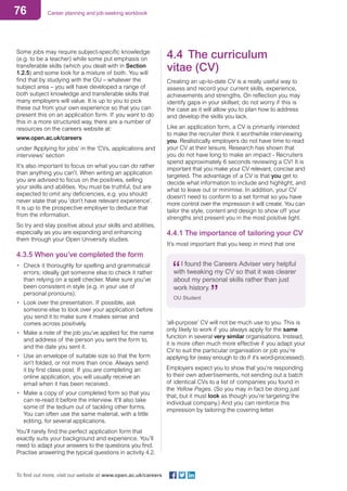 76 Career planning and job-seeking workbook
To find out more, visit our website at www.open.ac.uk/careers
Some jobs may require subject-specific knowledge
(e.g. to be a teacher) while some put emphasis on
transferable skills (which you dealt with in Section
1.2.5) and some look for a mixture of both. You will
find that by studying with the OU – whatever the
subject area – you will have developed a range of
both subject knowledge and transferable skills that
many employers will value. It is up to you to pick
these out from your own experience so that you can
present this on an application form. If you want to do
this in a more structured way, there are a number of
resources on the careers website at:
www.open.ac.uk/careers
under ‘Applying for jobs’ in the ‘CVs, applications and
interviews’ section
It’s also important to focus on what you can do rather
than anything you can’t. When writing an application
you are advised to focus on the positives, selling
your skills and abilities. You must be truthful, but are
expected to omit any deficiencies, e.g. you should
never state that you ‘don’t have relevant experience’.
It is up to the prospective employer to deduce that
from the information.
So try and stay positive about your skills and abilities,
especially as you are expanding and enhancing
them through your Open University studies.
4.3.5 When you’ve completed the form
•	 Check it thoroughly for spelling and grammatical
errors; ideally get someone else to check it rather
than relying on a spell checker. Make sure you’ve
been consistent in style (e.g. in your use of
personal pronouns).
•	 Look over the presentation. If possible, ask
someone else to look over your application before
you send it to make sure it makes sense and
comes across positively.
•	 Make a note of the job you’ve applied for, the name
and address of the person you sent the form to,
and the date you sent it.
•	 Use an envelope of suitable size so that the form
isn’t folded, or not more than once. Always send
it by first class post. If you are completing an
online application, you will usually receive an
email when it has been received.
•	 Make a copy of your completed form so that you
can re-read it before the interview. It’ll also take
some of the tedium out of tackling other forms.
You can often use the same material, with a little
editing, for several applications.
You’ll rarely find the perfect application form that
exactly suits your background and experience. You’ll
need to adapt your answers to the questions you find.
Practise answering the typical questions in activity 4.2.
4.4	 The curriculum
vitae (CV)
Creating an up-to-date CV is a really useful way to
assess and record your current skills, experience,
achievements and strengths. On reflection you may
identify gaps in your skillset; do not worry if this is
the case as it will allow you to plan how to address
and develop the skills you lack.
Like an application form, a CV is primarily intended
to make the recruiter think it worthwhile interviewing
you. Realistically employers do not have time to read
your CV at their leisure. Research has shown that
you do not have long to make an impact - Recruiters
spend approximately 6 seconds reviewing a CV! It is
important that you make your CV relevant, concise and
targeted. The advantage of a CV is that you get to
decide what information to include and highlight, and
what to leave out or minimise. In addition, your CV
doesn’t need to conform to a set format so you have
more control over the impression it will create. You can
tailor the style, content and design to show off your
strengths and present you in the most positive light.
4.4.1 The importance of tailoring your CV
It’s most important that you keep in mind that one
I found the Careers Adviser very helpful
with tweaking my CV so that it was clearer
about my personal skills rather than just
work history.
OU Student
‘all-purpose’ CV will not be much use to you. This is
only likely to work if you always apply for the same
function in several very similar organisations. Instead,
it is more often much more effective if you adapt your
CV to suit the particular organisation or job you’re
applying for (easy enough to do if it’s word-processed).
Employers expect you to show that you’re responding
to their own advertisements, not sending out a batch
of identical CVs to a list of companies you found in
the Yellow Pages. (So you may in fact be doing just
that, but it must look as though you’re targeting the
individual company.) And you can reinforce this
impression by tailoring the covering letter.
 