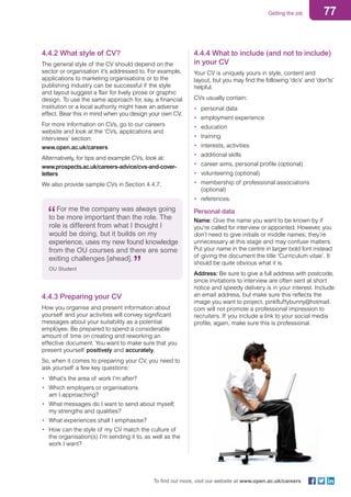 77Getting the job
To find out more, visit our website at www.open.ac.uk/careers
For me the company was always going
to be more important than the role. The
role is different from what I thought I
would be doing, but it builds on my
experience, uses my new found knowledge
from the OU courses and there are some
exiting challenges [ahead].
OU Student
4.4.2 What style of CV?
The general style of the CV should depend on the
sector or organisation it’s addressed to. For example,
applications to marketing organisations or to the
publishing industry can be successful if the style
and layout suggest a flair for lively prose or graphic
design. To use the same approach for, say, a financial
institution or a local authority might have an adverse
effect. Bear this in mind when you design your own CV.
For more information on CVs, go to our careers
website and look at the ‘CVs, applications and
interviews’ section:
www.open.ac.uk/careers
Alternatively, for tips and example CVs, look at:
www.prospects.ac.uk/careers-advice/cvs-and-cover-
letters
We also provide sample CVs in Section 4.4.7.
4.4.4 What to include (and not to include)
in your CV
Your CV is uniquely yours in style, content and
layout, but you may find the following ‘do’s’ and ‘don’ts’
helpful.
CVs usually contain:
•	 personal data
•	 employment experience
•	 education
•	 training
•	 interests, activities
•	 additional skills
•	 career aims, personal profile (optional)
•	 volunteering (optional)
•	 membership of professional associations
(optional)
•	 references.
Personal data
Name: Give the name you want to be known by if
you’re called for interview or appointed. However, you
don’t need to give initials or middle names; they’re
unnecessary at this stage and may confuse matters.
Put your name in the centre in larger bold font instead
of giving the document the title ‘Curriculum vitae’. It
should be quite obvious what it is.
Address: Be sure to give a full address with postcode,
since invitations to interview are often sent at short
notice and speedy delivery is in your interest. Include
an email address, but make sure this reflects the
image you want to project. pinkfluffybunny@hotmail.
com will not promote a professional impression to
recruiters. If you include a link to your social media
profile, again, make sure this is professional.
4.4.3 Preparing your CV
How you organise and present information about
yourself and your activities will convey significant
messages about your suitability as a potential
employee. Be prepared to spend a considerable
amount of time on creating and reworking an
effective document. You want to make sure that you
present yourself positively and accurately.
So, when it comes to preparing your CV, you need to
ask yourself a few key questions:
•	 What’s the area of work I’m after?
•	 Which employers or organisations
am I approaching?
•	 What messages do I want to send about myself,
my strengths and qualities?
•	 What experiences shall I emphasise?
•	 How can the style of my CV match the culture of
the organisation(s) I’m sending it to, as well as the
work I want?
 
