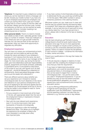 78 Career planning and job-seeking workbook
To find out more, visit our website at www.open.ac.uk/careers
•	 If you had a series of short-lived jobs and you want
to abbreviate the list, you could say something like
‘In the five years 1995–2000 I worked in various
temporary positions in the catering industry’.
Whichever system you use, make sure it’s clear and
that the way you present starting and leaving dates
is consistent. Don’t leave any unexplained gaps. For
example, if you’ve had time out of paid work to bring
up a family, state this. If you have served time in
prison, please refer to Section 5.2 for tips on dealing
with this.
Education
How far back should you go? School or young
college-leavers should be quite explicit about their
education since age 16, but it’s more appropriate
for senior managers to include a brief summary of
schools or just the universities attended and exams
passed. There’s no need to include the full address
of each school or college – condense the information
to dates, names and towns.
Present your qualifications in the way that makes the
most of them:
•	 If the job requires a degree or diploma it’s best
to start with that, enabling the employer to see at
once that you meet the requirement.
•	 If you have no higher-level educational
qualifications, you could list secondary school
educational history in chronological order –
that can be easier to digest than in reverse
chronological order – but use the same order
you used in ‘Employment Experience’. If you’ve
worked your way up from the bottom and lack
formal qualifications altogether, you could
expand your work achievements and contract the
education section.
•	 If you’re offering professional qualifications
it might be worth specifying not only the
qualification (with the S/NVQ level, if appropriate)
and the awarding institution, but also how you
obtained it, e.g. full-time course or day release.
Telephone: It’s important to give a telephone number
where you can be reached or where a message can
be left. Include your mobile number if you have one.
If you’re employed and prospective employers can
contact you during office hours, give your number
and say that it’s a work number so that the caller will
be discreet. Always give the full area code, number
and extension so that you can be reached as easily
as possible. At home, consider investing in an
answering service or machine.
Other personal details: There’s no need to include
such details as date of birth, nationality, gender, marital
status or number of children. These are irrelevant on
a CV, where your aim is to get yourself invited for
interview. You can discuss them at the interview if
appropriate, when you have more opportunity to
negotiate any difficulties.
Employment experience
Your aim here is to stress your achievements at work.
Include start and end dates as well as job titles.
Include the nature and place of your employer’s
business if it isn’t obvious from the name, but don’t
give the address or the name of your manager at this
stage. For more recent jobs, say during the last ten
years, give more detail about particular responsibilities,
projects, assignments and results achieved, preferably
in quantitative terms. A one-sentence description
of the scope of your job, with figures such as staff,
budget etc., should be followed by a statement of
achievements. Avoid specialised language unless
you’re sure the reader will understand it.
There are different opinions about whether you
set your experience out in forward or reverse
chronological order. So much depends on the nature
and relevance of your previous employment to the
job you’re applying for. But everyone agrees that the
most relevant job should appear at the top of the list,
so that the reader is encouraged to read on. Some
possible sequences are:
•	 Put your present or most recent job at the head
of the list, with appropriate detail; then the rest of
the employment history in backward or forward
chronological order.
•	 Start with the most relevant work experience,
even if it’s not the most recent, then work
backwards or forwards chronologically.
•	 Divide your experience under the headings
Related and Other. This allows you to highlight
the experience the employer is likely to be
most interested in and play down other,
less important jobs.
 