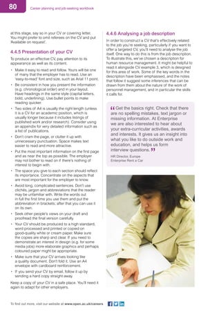 80 Career planning and job-seeking workbook
To find out more, visit our website at www.open.ac.uk/careers
at this stage, say so in your CV or covering letter.
You might prefer to omit referees on the CV and put
‘Available on request’.
4.4.5 Presentation of your CV
To produce an effective CV, pay attention to its
appearance as well as its content.
•	 Make it easy to read and follow. Yours will be one
of many that the employer has to read. Use an
‘easy-to-read’ font and size, such as Arial 11 point.
•	 Be consistent in how you present the information
(e.g. chronological order) and in your layout.
Have headings in the same style (capital letters,
bold, underlining). Use bullet points to make
reading quicker.
•	 Two sides of A4 is usually the right length (unless
it is a CV for an academic position, which is
usually longer because it includes listings of
published work and/or research). Consider using
an appendix for very detailed information such as
a list of publications.
•	 Don’t cram the page, or clutter it up with
unnecessary punctuation. Space makes text
easier to read and more attractive.
•	 Put the most important information on the first page
and as near the top as possible. The employer
may not bother to read on if there’s nothing of
interest to begin with.
•	 The space you give to each section should reflect
its importance. Concentrate on the aspects that
are most important for the employer to know.
•	 Avoid long, complicated sentences. Don’t use
clichés, jargon and abbreviations that the reader
may be unfamiliar with. Write the words out
in full the first time you use them and put the
abbreviation in brackets; after that you can use it
on its own.
•	 Seek other people’s views on your draft and
proofread the final version carefully.
•	 Your CV should be produced to a high standard,
word processed and printed or copied on
good-quality white or cream paper. Make sure
the copies are sharp and clear. If you need to
demonstrate an interest in design (e.g. for some
media jobs) more elaborate graphics and perhaps
coloured paper might be appropriate.
•	 Make sure that your CV arrives looking like
a quality document. Don’t fold it. Use an A4
envelope with cardboard reinforcement.
•	 If you send your CV by email, follow it up by
sending a hard copy straight away.
Keep a copy of your CV in a safe place. You’ll need it
again to adapt for other employers.
4.4.6 Analysing a job description
In order to construct a CV that’s effectively related
to the job you’re seeking, particularly if you want to
offer a targeted CV, you’ll need to analyse the job
itself. One way to do this is from the job description.
To illustrate this, we’ve chosen a description for
human resource management. It might be helpful to
read it alongside CV example 3, which is designed
for this area of work. Some of the key words in the
description have been emphasised, and the notes
that follow it suggest some inferences that can be
drawn from them about the nature of the work of
personnel management, and in particular the skills
it calls for.
Get the basics right. Check that there
are no spelling mistakes, text jargon or
missing information. At Enterprise
we are also interested to hear about
your extra-curricular activities, awards
and interests. It gives us an insight into
what you like to do outside work and
education, and helps us form
interview questions.
HR Director, Europe
Enterprise Rent a Car
 