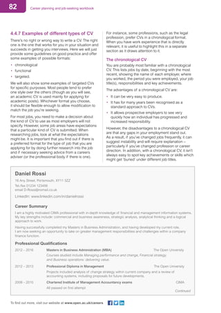 82 Career planning and job-seeking workbook
To find out more, visit our website at www.open.ac.uk/careers
4.4.7 Examples of different types of CV
There’s no right or wrong way to write a CV. The right
one is the one that works for you in your situation and
succeeds in getting you interviews. Here we will just
provide some guidelines on good practice and offer
some examples of possible formats:
•	 chronological
•	 functional
•	 targeted.
We will also show some examples of targeted CVs
for specific purposes. Most people tend to prefer
one style over the others (though as you will see,
an academic CV is used mainly for applying for
academic posts). Whichever format you choose,
it should be flexible enough to allow modification to
match the job you’re seeking.
For most jobs, you need to make a decision about
the kind of CV to use as most employers will not
specify. However, some job areas have expectations
that a particular kind of CV is submitted. When
researching jobs, look at what the expectations
might be. It is important that you find out if there is
a preferred format for the type of job that you are
applying for by doing further research into the job
and if necessary seeking advice from a careers
adviser (or the professional body if there is one).
For instance, some professions, such as the legal
profession, prefer CVs in a chronological format.
When you have work experience that is directly
relevant, it is useful to highlight this in a separate
section as it draws attention to it.
The chronological CV
You are probably most familiar with a chronological
CV. This lists jobs by date, beginning with the most
recent, showing the name of each employer, where
you worked, the period you were employed, your job
title(s), responsibilities and key achievements.
The advantages of a chronological CV are:
•	 It can be very easy to produce.
•	 It has for many years been recognised as a
standard approach to CVs.
•	 It allows prospective employers to see very
quickly how an individual has progressed and
increased responsibility.
However, the disadvantages to a chronological CV
are that any gaps in your employment stand out.
As a result, if you’ve changed jobs frequently, it can
suggest instability and will require explanation –
particularly if you’ve changed profession or career
direction. In addition, with a chronological CV, it isn’t
always easy to spot key achievements or skills which
might get ‘buried’ under different job titles.
Daniel Rossi
16 Any Street, Portsmouth, XY11 3ZZ
Tel./fax 01234 123456	
email D-Rossi@nomail.co.uk
LinkedIn: www.linkedin.com/in/danielrossi
Career Summary
I am a highly motivated CIMA professional with in-depth knowledge of financial and management information systems.
My key strengths include: commercial and business awareness, strategic analysis, analytical thinking and a logical
approach to work.
Having successfully completed my Masters in Business Administration, and having developed my current role,
I am now seeking an opportunity to take on greater management responsibilities and challenges within a company
finance function.
Professional Qualifications	
2012 – 2016	 Masters in Business Administration (MBA)	 The Open University
		 Courses studied include Managing performance and change, Financial strategy,
		 and Business operations: delivering value.
2012 – 2013	 Professional Diploma in Management	 The Open University
		 Projects included analysis of change strategy within current company and a review of
		 accounting systems, including proposals for future developments.
2008 – 2010	 Chartered Institute of Management Accountancy exams 	 CIMA
		 All passed on first attempt
Continued
 