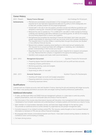 83Getting the job
To find out more, visit our website at www.open.ac.uk/careers
Career History	
2012 – Present	 Deputy Finance Manager	 Ace Holdings Plc Portsmouth
Achievements:	 • 	Planned and coordinated computerisation of the management accounts system: 		
	 			 required me to use high-level organisational skills and my ability to think strategically and
				 to deal with complex problems as the project progressed.
		 • Trained staff in the use of the new system: provided concise and effective guidelines and 	
				 designed a training plan. Ensured full staff engagement through involvement at all levels.
		 • 	Reduced the cost of supplies by 11% in 2009–2010: was able to make savings by thinking 	
				 creatively and identifying alternative methods of purchasing goods, as well as encouraging
				 the purchasing department to source new suppliers.
		 • 	Strengthened and simplified the reporting of financial information: each team was given 		
				 greater responsibility for reporting on their own accounts which led to greater transparency. 	
				 This required more of my time initially in coaching them through this process, but resulted
				 in more effective financial records.
		 • 	Researched a detailed marketing study leading to a refocused annual marketing plan.
				 This required me to consult and liaise with colleagues in marketing, and I developed a
				 greater understanding of their function as a result.
		 • 	Negotiated £2m loan for a major construction project: required me to research and present
				 our case. Represented the company in negotiations throughout the bidding process.
		 • 	Handled credit analyses and made credit recommendations.
2010 – 2012	 Management Accountant	 Southern Finance Plc Portsmouth
		 • 	Preparing regular financial statements and accounts, such as profit and loss accounts
		 • 	Analysing company performance
		 • 	Monitoring spending, costs and budgets
		 • 	Interviewing clients
		 • 	Supervising an office of nine staff.
2004 – 2010	 Accounts Technician	 Southern Finance Plc Southampton
		 • 	Assisting with ledger accounts and budget preparation
		 • 	Preparing statements showing income and expenditure
		 • 	Processing expenses claims.
Qualifications	
I started work as a trainee accounts clerk with Southern Finance, learning the job and assisting with ledger accounts.
From there I was quickly promoted to accounts clerk and began working towards professional qualifications.
Additional Information
• 	IT skills: use Microsoft Office and SAGE financial management software on a daily basis to write documents,
	 prepare presentations, store and manipulate data and produce financial reports.
• 	Part-time study of the courses described above required self discipline, time-management skills and determination. 	
	 I developed a much broader awareness and understanding of company systems and functions as a result of study.
• 	Keen member of a local amateur dramatics society, and have been stage manager for the last four years.
	 This provides an additional arena to further develop my organisational and people-management skills.
• 	Currently treasurer of my children’s primary school PTA. This requires careful thought on how to present financial 	
	 information to members of PTA who are without financial knowledge.
• 	My language skills include conversational Spanish and French. I have taken several evening classes to develop my 	
	 confidence when communicating on holiday.
• 	Full clean driving licence.
 
