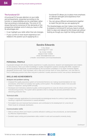 84 Career planning and job-seeking workbook
To find out more, visit our website at www.open.ac.uk/careers
The functional CV
A functional CV focuses attention on your skills
and achievements, presented according to the
function or responsibilities you’ve undertaken rather
than according to individual jobs. This kind of CV
shows that you’re conscious of the demands of the
prospective employer and of what you have to offer.
Its advantages are:
•	 It can highlight your skills rather than job changes.
•	 If your current or most recent experience isn’t
related to the position you’re applying for, a
functional CV allows you to place more emphasis
on relevant strengths and experience from
earlier periods.
•	 You can group different achievements together
to match the job that you are applying for.
The disadvantages are that it takes more thought
to prepare a functional CV and you have to ensure
that it is clear and relevant to the chosen job without
looking as though you might be hiding something!
Sandra Edwards
5 Any Street
Cambridge XY11 3ZZ
Tel. 01234 123456
Mobile 01234 123456
email: Sandra@nomail.com
LinkedIn: www.linkedin.com/in/sandraedwards
PERSONAL PROFILE
A graduate biologist with strong industry experience in quality assurance, research and development and creation
of new products. Have up-to-date knowledge of quality management systems including ISO 9000. Capable of
achieving personal objectives, as demonstrated by the successful completion of my Open University degree
alongside full-time work. Goal orientated, with a clear and concise vision of future objectives. I am now keen to
find a challenging position that offers long-term potential in quality assurance and/or new product development.
SKILLS AND ACHIEVEMENTS
Analysis and problem solving
• 	Analysed the quality assurance system at Continental Kitchens Ltd, making recommendations for new 		
	 procedures, which led to an entirely new quality control system. This facilitated a faster, more accurate 		
	 means of inspection, saving £200K annually.
• 	Developed and instituted a statistical quality control programme to cover all critical control points in the 		
	 manufacturing process. The system alerts operators when to change the process parameters without 			
	 disturbing production flow.
Technical skills
• 	Created computer applications for environmental microbiological trends for control of plant cleanliness, 		
	 resulting in significant improvement in overall sanitation.
• 	Formulated new and improved food products, and contributed to the development of a new line of
	 Polish foods for wholesale distribution.
Communication skills
• 	Able to enthuse others and inspire a positive attitude to setting up new procedures, as demonstrated 		
	 by effective implementation.
• 	Excellent report writing and presentation skills, evident in work and successful university study.
Continued
 