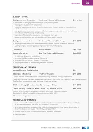 85Getting the job
To find out more, visit our website at www.open.ac.uk/careers
CAREER HISTORY	
Quality Assurance Coordinator		 Continental Kitchens Ltd Cambridge		 2012 to date
• 	Responsible for managing and maintaining all quality control systems.
• 	Ensuring procedures conform to legislation.
• 	Creation of statistical programmes to help with the transition of quality assurance responsibility to
	 individual operators.
• 	Setting up a new product-recall procedure to facilitate any possible product retrieval due to failures
	 reported in post-manufacturing integrity testing.
• 	Supervision of the sanitation crew during microbiological clean-ups.
• 	Reviewing existing policies and setting up plans to improve quality systems.
Quality Assurance Auditor		 Continental Kitchens Ltd Cambridge		 2009–2012
• 	Analysing business statistics to measure performance against in-house and external standards.
•	 Auditing, sampling and testing production process to check product quality.
Career break		 Raising a family				 2005–2009
Research Technician		 Bow Wow Pet Foods Ltd Leicester		 2001–2005
• 	Formulating and improving product lines.
• 	Performing shelf-life studies on a range of products.
• 	Supervising in-plant testing of laboratory formulations.
• 	Analysing waste water to ensure it met government standards.
EDUCATION AND TRAINING
Member Chartered Quality Institute							2013
BSc (Hons) 2:1 in Biology		 The Open University				 2006–2012
Courses included: Health and disease, Environment, Living processes, Ecology, and Evolution.
Developed confidence in ability to analyse data, produce reports and in the methodology of conducting experiments.
Benefited from working with others at residential schools and tutorials.
2 ‘A’ levels: Biology (C) Mathematics (D) Huntingdon College			 1998–2000
GCSEs including English and Maths (Grades A-C) Parkside School		 1996–1998
Attained formal recognition for CQI training courses successfully completed, including:
Developing the skills of new quality managers Implementing ISO 9001.
IMS internal auditing and self assessment.
ADDITIONAL INFORMATION
•	 Spent a year after ‘A’ levels travelling the world: developed an appreciation of other cultures, an ability to
	 be very flexible in planning next steps and an interest in scuba diving.
•	 Served as a regional representative on the OU Students’ Association for three years and contributed to
	 student feedback on two courses in their first year of presentation.
•	 Excellent computer skills, including Microsoft Word, Excel and PowerPoint.
•	 Full driving licence.
 