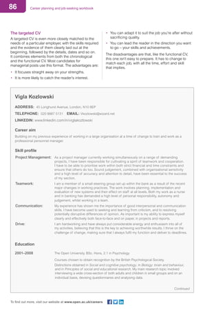 86 Career planning and job-seeking workbook
To find out more, visit our website at www.open.ac.uk/careers
The targeted CV
A targeted CV is even more closely matched to the
needs of a particular employer, with the skills required
and the evidence of them clearly laid out at the
beginning, followed by the details, dates and so on.
It combines elements from both the chronological
and the functional CV. Most candidates for
managerial posts use this format. The advantages are:
•	 It focuses straight away on your strengths.
•	 It is more likely to catch the reader’s interest.
•	 You can adapt it to suit the job you’re after without
sacrificing quality.
•	 You can lead the reader in the direction you want
to go – your skills and achievements.
The disadvantages are that, like the functional CV,
this one isn’t easy to prepare. It has to change to
match each job, with all the time, effort and skill
that implies.
Vigla Kozlowski
ADDRESS: 45 Longhurst Avenue, London, N10 8EP
TELEPHONE: 020 8887 5131	 EMAIL: Vkozlowski@wizard.net
LINKEDIN: www.linkedin.com/in/viglakozlowski
Career aim
Building on my previous experience of working in a large organisation at a time of change to train and work as a
professional personnel manager.
Skill profile
Project Management: 	As a project manager currently working simultaneously on a range of demanding
projects, I have been responsible for cultivating a spirit of teamwork and cooperation.
I have to be able to prioritise work within both strict financial and time constraints and
ensure that others do too. Sound judgement, combined with organisational sensitivity
and a high level of accuracy and attention to detail, have been essential to the success
of my section.
Teamwork:			 I am a member of a small steering group set up within the bank as a result of the recent
major changes in working practices. The work involves planning, implementation and
evaluation of new systems and their effect on staff at all levels. Both my work as a nurse
and in banking has demanded a high level of personal responsibility, autonomy and
judgement, whilst working in a team.
Communication:			 My experience has shown me the importance of good interpersonal and communication
skills. I have become used to seeking and learning from criticism, and to resolving
potentially disruptive differences of opinion. As important is my ability to express myself
clearly and effectively both face-to-face and on paper, in projects and reports.
Drive:			 I am hardworking and have always put considerable energy and enthusiasm into all of
my activities, believing that this is the key to achieving worthwhile results. I thrive on the
challenge of change, making sure that I always fulfil my function and deliver to deadlines.
Education
2001–2008			 The Open University. BSc. Hons, 2.1 in Psychology
					 Courses chosen to obtain recognition by the British Psychological Society.
					 Distinctions obtained in Social and cognitive psychology, in Biology: brain and behaviour,
and in Principles of social and educational research. My main research topic involved
interviewing a wide cross-section of both adults and children in small groups and on an
individual basis, devising questionnaires and analysing data.
Continued
 