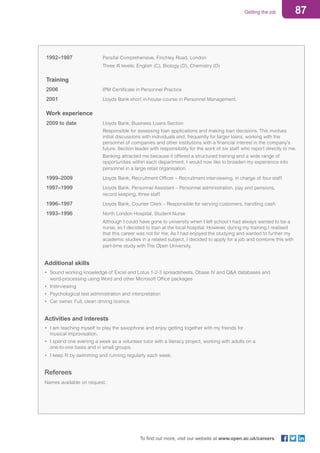 87Getting the job
To find out more, visit our website at www.open.ac.uk/careers
1992–1997	 Parsifal Comprehensive, Finchley Road, London
	 Three ‘A’ levels: English (C), Biology (D), Chemistry (D)
Training
2006	 IPM Certificate in Personnel Practice
2001	 Lloyds Bank short in-house course in Personnel Management.
Work experience
2009 to date	 Lloyds Bank, Business Loans Section
	 Responsible for assessing loan applications and making loan decisions. This involves
initial discussions with individuals and, frequently for larger loans, working with the
personnel of companies and other institutions with a financial interest in the company’s
future. Section leader with responsibility for the work of six staff who report directly to me.
	 Banking attracted me because it offered a structured training and a wide range of
opportunities within each department. I would now like to broaden my experience into
personnel in a large retail organisation.
1999–2009	 Lloyds Bank, Recruitment Officer – Recruitment interviewing, in charge of four staff.
1997–1999	 Lloyds Bank, Personnel Assistant – Personnel administration, pay and pensions,
record keeping, three staff.
1996–1997	 Lloyds Bank, Counter Clerk – Responsible for serving customers, handling cash.
1993–1996	 North London Hospital, Student Nurse
	 Although I could have gone to university when I left school I had always wanted to be a
nurse, so I decided to train at the local hospital. However, during my training I realised
that this career was not for me. As I had enjoyed the studying and wanted to further my
academic studies in a related subject, I decided to apply for a job and combine this with
part-time study with The Open University.
Additional skills
•	 Sound working knowledge of Excel and Lotus 1-2-3 spreadsheets, Dbase IV and Q&A databases and 		
	 word-processing using Word and other Microsoft Office packages
•	Interviewing
•	 Psychological test administration and interpretation
•	 Car owner. Full, clean driving licence.
Activities and interests
•	 I am teaching myself to play the saxophone and enjoy getting together with my friends for
	 musical improvisation.
•	 I spend one evening a week as a volunteer tutor with a literacy project, working with adults on a
	 one-to-one basis and in small groups.
•	 I keep fit by swimming and running regularly each week.
Referees
Names available on request.
 