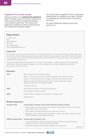 88 Career planning and job-seeking workbook
To find out more, visit our website at www.open.ac.uk/careers
Targeted CV for a career changer
Adding a section on any relevant work experience
(paid or unpaid) to your CV can be a shrewd move
when you are sending it to potential employers
in your desired career area. This will give your
application credibility as well as showing that you
are motivated and possess initiative.
You should create a targeted CV and an associated
covering letter (an example can be seen in Section
4.5) that gives you the best chance of achieving
your goal.
For advice regarding changing careers see
section 2.2.4.
Peter Evans
11 Wood Lane,
York,
North Yorkshire
QQ1 3ZZ
Tel: 01999 223344
email: p.evans@nomail.co.uk
Career aim
For the past 9 years I have been working as a Computer Technician for a local Health Authority. I have always had
an interest in environmental issues and six years ago I decided to take a degree course with The Open University.
I now consider this to be one of the best decisions that I have ever taken as it has made me see the potential of a
completely new career for me.
I have accumulated significant experience in the area of preservation of wildlife habitats and the associated
environment. Having completed my degree I am now committed to securing a challenging and exciting
opportunity in this area of work.
Education
2016				 BSc (Honours) in Environmental Science
					 Stage 1: Environment: journeys through a changing world; Exploring science
					 Stage 2: Environmental science; Geology; Practical environmental science
					 Stage 3: Ecosystems; Practical environmental project; Renewable energy;
					 Geological record of environmental change
					 The Open University
2007				 BTEC National Diploma in Computing (Distinction)
					 York College of Further Education
2005				 6 GCSE passes at grades A–C including A* in Maths and IT.	
					 Eskdale School
Relevant experience
Summer 2010: 			 Conservation Volunteer, Sea Turtle Protection Society, Greece
			 • 	Spent 4 weeks carrying out field work tasks and interacting with visitors to the island 	
				 promoting the work of the society
			 • Used initiative and determination to raise finances to fund trip
			 • 	Developed communication skills and patience to interact with other volunteers from 9 	
	 different countries, local people and tourists.
2008 to present date: 	 Conservation Volunteer, York
			 • 	I have participated in regular one-day conservation tasks including tree planting,
				 footpath construction and creating wildlife habitats.
			 • I have also organised and led fellow students in these activities.
Continued
 