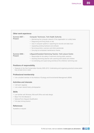 89Getting the job
To find out more, visit our website at www.open.ac.uk/careers
Other work experience
Summer 2007 – 			 Computer Technician, York Health Authority
Present			 • 	Maintaining the computer network of the organisation on a daily basis
					 • 	Diagnosing and fixing faults on site
					 •	 Use of computer systems in searching for records and data input
					 •	 Upgrading existing hardware and software
					 •	 Servicing printers, scanners and other peripherals
					 •	 Carrying out scheduled maintenance checks
Summer 2006 – 			 Lifeguard/Assistant Swimming Teacher, York Leisure Centre
Present			 • 	Responsible for the safety of swimmers during public sessions
					 • 	Assisting Swimming teacher with coaching both adults and children
					 •	 Co-ordinating and supervising activities at the childrens’ swimming club
Positions of responsibility
• 	Treasurer of the York Conservation Society 2005–2012. Undertaking and organising practical conservation 		
	 trips at least once a week.
Professional membership
•	 I am a student member of the Institute of Ecology and Environmental Management (IEEM)
Activities and interests
•	 I still swim regularly
•	 I am a keen natural history photographer
Skills
•	 I am familiar with Windows, Microsoft Office and web design
•	 Basic First Aid (Module I)
•	 National Pool Lifeguard Qualification
•	 Full clean driving licence
References
Available on request
 