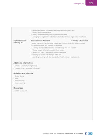 91Getting the job
To find out more, visit our website at www.open.ac.uk/careers
					 •	 Dealing with issues such as anti-social behaviour, squatters and
								 broken tenancy agreements
					 •	 Setting rents and dealing with payments and arrears
					 •	 Arranging for legal action to be taken when other forms of legal action have failed.
September 2004 – 			Social Services Assistant	 Coventry City Council
February 2012			 I worked mainly with families, older people and children at risk. My duties included:
					 • 	Contacting clients and following up enquiries
					 •	 Advising clients and their families about the help that was available
					 •	 Visiting people at home to check on their welfare
					 •	 Working out client’s needs and devising care plans
					 •	 Keeping up to date with changes in the law
					 •	 Attending meetings with clients and other health and care professionals
Additional information
• 	I have a full, clean driving licence
• I have a current certificate in First Aid
Activities and interests
• 	Scuba diving
• Yoga
• Salsa dancing
• Indian cooking
References
Available on request.
 