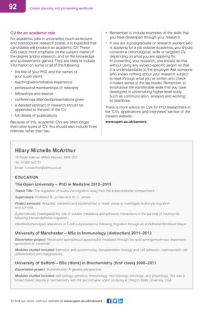 92 Career planning and job-seeking workbook
To find out more, visit our website at www.open.ac.uk/careers
CV for an academic role
For academic jobs in universities (such as lecturer
and postdoctoral research posts), it is expected that
candidates will produce an academic CV. These
CVs place more emphasis on the subject matter of
the degree and/or research, and on the knowledge
and achievements gained. They are likely to include
information on some or all of the following:
•	 the title of your PhD and the names of
your supervisors
•	 teaching/administrative experience
•	 professional memberships (if relevant)
•	 fellowships and awards
•	 conferences attended/presentations given
•	 a detailed abstract of research should be
appended to the end of the CV
•	 full details of publications.
Because of this, academic CVs are often longer
than other types of CV. You should also include three
referees rather than two.
•	 Remember to include examples of the skills that
you have developed through your research.
•	 If you are a postgraduate or research student who
is applying for a job outside academia, you should
consider a chronological, skills or targeted CV,
depending on what you are applying for.
In presenting your research, you should do this
without using any subject-specific jargon so that
it is understandable to the employer. Ask someone
who knows nothing about your research subject
to read through what you’ve written and check
it makes sense to the lay reader. Remember to
emphasise the transferable skills that you have
developed in undertaking higher level study,
such as communication, analysis and working
to deadlines.
There is more advice on CVs for PhD researchers in
the ‘CVs, applications and interviews’ section of the
careers website:
www.open.ac.uk/careers
Hilary Michelle McArthur
18 Poole Avenue, Milton Keynes, MK6 3DY
Tel. 07900 543 21
Email: h.mcarthur@yahoo.co.uk
EDUCATION
The Open University – PhD in Medicine 2012–2015
Thesis Title: The regulation of leukocyte migration away from the subendothelial compartment.
Supervisors: Professor R. Jordan and Dr. D. James
Project synopsis: Adapted, validated and implemented a ‘novel’ assay to investigate leukocyte migration
and survival.
Systematically investigated the role of soluble mediators and adhesive interactions in the survival of neutrophils
following transendothelial migration.
Identified phenotypic alterations in T-cell subpopulations following migration through an endothelial-fibroblast bilayer.
University of Manchester – MSc in Immunology (distinction) 2011–2013
Dissertation project: ‘Neutrophil spontaneous apoptosis is mediated through the acid sphingomyelinase dependent
generation of ceramide.’
Modules studied included: tolerance and autoimmunity; transplantation biology and cell adhesion; haemopoietic cell
differentiation and malignancies.
University of Salford – BSc (Hons) in Biochemistry (first class) 2008–2011
Dissertation project: ‘Autoimmunity: A genetic perspective.’
Modules studied included: cell biology; genetics; immunology; microbiology; oncology; and physiology. This was a
broad-based degree in biochemistry with the second year spent studying at Oregon State University, USA.
 