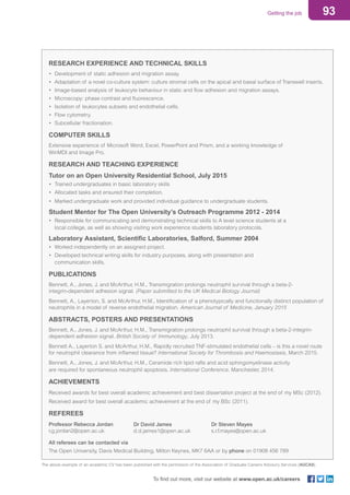 93Getting the job
To find out more, visit our website at www.open.ac.uk/careers
RESEARCH EXPERIENCE AND TECHNICAL SKILLS
•	 Development of static adhesion and migration assay.
•	 Adaptation of a novel co-culture system: culture stromal cells on the apical and basal surface of Transwell inserts.
•	 Image-based analysis of leukocyte behaviour in static and flow adhesion and migration assays.
•	 Microscopy: phase contrast and fluorescence.
•	 Isolation of leukocytes subsets and endothelial cells.
•	 Flow cytometry.
•	 Subcellular fractionation.
COMPUTER SKILLS
Extensive experience of Microsoft Word, Excel, PowerPoint and Prism, and a working knowledge of
WinMDI and Image Pro.
RESEARCH AND TEACHING EXPERIENCE
Tutor on an Open University Residential School, July 2015
•	 Trained undergraduates in basic laboratory skills
•	 Allocated tasks and ensured their completion.
•	 Marked undergraduate work and provided individual guidance to undergraduate students.
Student Mentor for The Open University’s Outreach Programme 2012 - 2014
•	 Responsible for communicating and demonstrating technical skills to A level science students at a
	 local college, as well as showing visiting work experience students laboratory protocols.
Laboratory Assistant, Scientific Laboratories, Salford, Summer 2004
•	 Worked independently on an assigned project.
•	 Developed technical writing skills for industry purposes, along with presentation and
	 communication skills.
PUBLICATIONS
Bennett, A., Jones, J. and McArthur, H.M., Transmigration prolongs neutrophil survival through a beta-2-
integrin-dependent adhesion signal. (Paper submitted to the UK Medical Biology Journal)
Bennett, A., Layerton, S. and McArthur, H.M., Identification of a phenotypically and functionally distinct population of
neutrophils in a model of reverse endothelial migration. American Journal of Medicine, January 2015
ABSTRACTS, POSTERS AND PRESENTATIONS
Bennett, A., Jones. J. and McArthur, H.M., Transmigration prolongs neutrophil survival through a beta-2-integrin-
dependent adhesion signal. British Society of Immunology, July 2013.
Bennett A., Layerton S. and McArthur, H.M., Rapidly recruited TNF-stimulated endothelial cells – is this a novel route
for neutrophil clearance from inflamed tissue? International Society for Thrombosis and Haemostasis, March 2015.
Bennett, A., Jones, J. and McArthur, H.M., Ceramide rich lipid rafts and acid sphingomyelinase activity
are required for spontaneous neutrophil apoptosis. International Conference, Manchester, 2014.
ACHIEVEMENTS
Received awards for best overall academic achievement and best dissertation project at the end of my MSc (2012).
Received award for best overall academic achievement at the end of my BSc (2011).
REFEREES
Professor Rebecca Jordan
r.g.jordan2@open.ac.uk
Dr David James
d.d.james1@open.ac.uk
Dr Steven Mayes
s.r.f.mayes@open.ac.uk
All referees can be contacted via
The Open University, Davis Medical Building, Milton Keynes, MK7 6AA or by phone on 01908 456 789
The above example of an academic CV has been published with the permission of the Association of Graduate Careers Advisory Services (AGCAS).
 