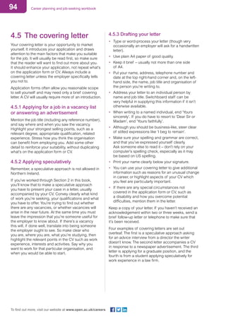 94 Career planning and job-seeking workbook
To find out more, visit our website at www.open.ac.uk/careers
4.5	 The covering letter
Your covering letter is your opportunity to market
yourself. It introduces your application and draws
attention to the main factors that make you suitable
for the job. It will usually be read first, so make sure
that the reader will want to find out more about you.
It should enhance your application, not repeat what’s
on the application form or CV. Always include a
covering letter unless the employer specifically tells
you not to.
Application forms often allow you reasonable scope
to sell yourself and may need only a brief covering
letter. A CV will usually require more of an introduction.
4.5.1 Applying for a job in a vacancy list
or answering an advertisement
Mention the job title (including any reference number),
and say where and when you saw the vacancy.
Highlight your strongest selling points, such as a
relevant degree, appropriate qualification, related
experience. Stress how you think the organisation
can benefit from employing you. Add some other
detail to reinforce your suitability, without duplicating
what’s on the application form or CV.
4.5.2 Applying speculatively
Remember, a speculative approach is not allowed in
Northern Ireland.
If you’ve worked through Section 2 in this book,
you’ll know that to make a speculative approach
you have to present your case in a letter, usually
accompanied by your CV. Convey clearly what kind
of work you’re seeking, your qualifications and what
you have to offer. You’re trying to find out whether
there are any vacancies, or whether vacancies will
arise in the near future. At the same time you must
leave the impression that you’re someone useful for
the employer to know about. If there’s a vacancy
this will, if done well, translate into being someone
the employer ought to see. So make clear who
you are, where you are, what you’re studying, then
highlight the relevant points in the CV such as work
experience, interests and activities. Say why you
want to work for that particular organisation, and
when you would be able to start.
4.5.3 Drafting your letter
•	 Type or word-process your letter (though very
occasionally an employer will ask for a handwritten
letter).
•	 Use plain A4 paper of good quality.
•	 Keep it brief – usually not more than one side
of A4.
•	 Put your name, address, telephone number and
date at the top right-hand corner and, on the left-
hand side, the name, job title and organisation of
the person you’re writing to.
•	 Address your letter to an individual person by
name and job title. Switchboard staff can be
very helpful in supplying this information if it isn’t
otherwise available.
•	 When writing to a named individual, end ‘Yours
sincerely’. If you do have to resort to ‘Dear Sir or
Madam’, end ‘Yours faithfully’.
•	 Although you should be business-like, steer clear
of stilted expressions like ‘I beg to remain’.
•	 Make sure your spelling and grammar are correct,
and that you’ve expressed yourself clearly.
Ask someone else to read it – don’t rely on your
computer’s spelling check, especially as it may
be based on US spelling.
•	 Print your name clearly below your signature.
•	 You can use your covering letter to give additional
information such as reasons for an unusual change
in career, or highlight aspects of your CV which
you feel are particularly important.
•	 If there are any special circumstances not
covered in the application form or CV, such as
a disability and how you overcome potential
difficulties, mention them in the letter.
Keep a copy of your letter. If you haven’t received an
acknowledgement within two or three weeks, send a
brief follow-up letter or telephone to make sure that
it’s been received.
Four examples of covering letters are set out
overleaf. The first is a speculative approach asking
for an advice interview from a director the writer
doesn’t know. The second letter accompanies a CV
in response to a newspaper advertisement. The third
letter is applying for a graduate position, and the
fourth is from a student applying speculatively for
work experience in a law firm.
 