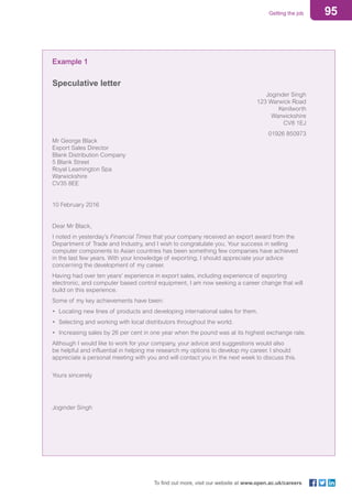 95Getting the job
To find out more, visit our website at www.open.ac.uk/careers
Example 1
Speculative letter
Joginder Singh
123 Warwick Road
Kenilworth
Warwickshire
CV8 1EJ
01926 850973
Mr George Black
Export Sales Director
Blank Distribution Company
5 Blank Street
Royal Leamington Spa
Warwickshire
CV35 8EE
10 February 2016
Dear Mr Black,
I noted in yesterday’s Financial Times that your company received an export award from the
Department of Trade and Industry, and I wish to congratulate you. Your success in selling
computer components to Asian countries has been something few companies have achieved
in the last few years. With your knowledge of exporting, I should appreciate your advice
concerning the development of my career.
Having had over ten years’ experience in export sales, including experience of exporting
electronic, and computer based control equipment, I am now seeking a career change that will
build on this experience.
Some of my key achievements have been:
•	 Locating new lines of products and developing international sales for them.
•	 Selecting and working with local distributors throughout the world.
•	 Increasing sales by 26 per cent in one year when the pound was at its highest exchange rate.
Although I would like to work for your company, your advice and suggestions would also
be helpful and influential in helping me research my options to develop my career. I should
appreciate a personal meeting with you and will contact you in the next week to discuss this.
Yours sincerely
Joginder Singh
 