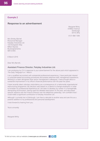 96 Career planning and job-seeking workbook
To find out more, visit our website at www.open.ac.uk/careers
Example 2
Response to an advertisement
Margaret Minty
8 Milton Avenue
Edinburgh
EH10 3PQ
0131 668 1394
Mrs Shirley Barrett
Personnel Manager
Fairplay Industries Ltd
123 Evergreen Way
Milton Keynes
Buckinghamshire
MK10 8VS
6 March 2016
Dear Mrs Barrett,
Assistant Finance Director, Fairplay Industries Ltd.
I am enclosing my CV in response to your advertisement for the above post which appeared in
The Daily Telegraph on 1 March.
I am a qualified accountant with substantial professional experience. I have particular interest
in computer-based accounting procedures and posess extensive staff management experience.
Working in a team alongside other senior management colleagues, I have brought about a
sustained improvement in my office’s financial performance over the past five years.
I have recently taken voluntary redundancy as a consequence of a nationwide organisational
restructuring programme. My decision was based on a desire to change employers in order
to broaden my professional experience as I am keen to develop my career in a managerially
demanding environment. Having read the detailed description of the post, and discussed
specific aspects with the Finance Director over the telephone yesterday, I am confident that I
could make a significant contribution to Fairplay Industries Ltd.
Although I currently live in Edinburgh, I am free to relocate to another area and see this as a
positive addition to my professional and personal development.
I look forward to hearing from you.
Yours sincerely
Margaret Minty
 