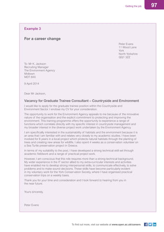 97Getting the job
To find out more, visit our website at www.open.ac.uk/careers
Example 3
For a career change
										Peter Evans
										11 Wood Lane
										York
										North Yorkshire
										QQ1 3ZZ
To: Mr K. Jackson
Recruiting Manager
The Environment Agency
Midtown
MDT 8XX
9 April 2014
Dear Mr Jackson,
Vacancy for Graduate Trainee Consultant – Countryside and Environment
I would like to apply for the graduate trainee position within the Countryside and
Environment Sector. I enclose my CV for your consideration.
The opportunity to work for the Environment Agency appeals to me because of the innovative
nature of the organisation and the explicit commitment to protecting and improving the
environment. This training programme offers the opportunity to experience a range of
functions which correlate directly with my specific interest in countryside management and
my broader interest in the diverse project work undertaken by the Environment Agency.
I am specifically interested in the sustainability of habitats and the environment because it is
an area that I am familiar with and relates very closely to my academic studies. I have been
involved for 8 years in a local project which protects natural habitats through the planting of
trees and creating new areas for wildlife. I also spent 4 weeks as a conservation volunteer on
a Sea Turtle preservation project in Greece.
In terms of my suitability to the post, I have developed a strong technical skill set through
academic fieldwork and a range of practical project work.
However, I am conscious that this role requires more than a strong technical background.
My wider experience in the IT sector allied to my extra-curricular interests and activities
have enabled me to develop strong interpersonal skills, to communicate effectively, to solve
problems and to make sound decisions. These skills have become particularly evident
in my voluntary work for the York Conservation Society, where I have organised practical
conservation trips on a weekly basis.
Thank you for your time and consideration and I look forward to hearing from you in
the near future.
Yours sincerely,
Peter Evans
 