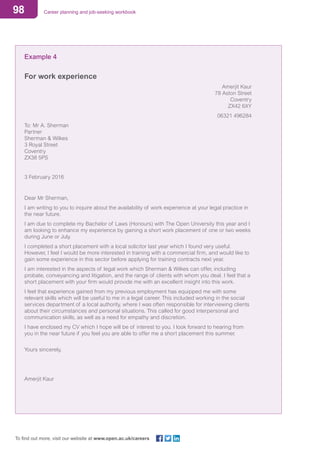 98 Career planning and job-seeking workbook
To find out more, visit our website at www.open.ac.uk/careers
Example 4
For work experience
Amerjit Kaur
78 Aston Street
Coventry
ZX42 6XY
06321 496284
To: Mr A. Sherman
Partner
Sherman & Wilkes
3 Royal Street
Coventry
ZX38 5PS
3 February 2016
Dear Mr Sherman,
I am writing to you to inquire about the availability of work experience at your legal practice in
the near future.
I am due to complete my Bachelor of Laws (Honours) with The Open University this year and I
am looking to enhance my experience by gaining a short work placement of one or two weeks
during June or July.
I completed a short placement with a local solicitor last year which I found very useful.
However, I feel I would be more interested in training with a commercial firm, and would like to
gain some experience in this sector before applying for training contracts next year.
I am interested in the aspects of legal work which Sherman & Wilkes can offer, including
probate, conveyancing and litigation, and the range of clients with whom you deal. I feel that a
short placement with your firm would provide me with an excellent insight into this work.
I feel that experience gained from my previous employment has equipped me with some
relevant skills which will be useful to me in a legal career. This included working in the social
services department of a local authority, where I was often responsible for interviewing clients
about their circumstances and personal situations. This called for good interpersonal and
communication skills, as well as a need for empathy and discretion.
I have enclosed my CV which I hope will be of interest to you. I look forward to hearing from
you in the near future if you feel you are able to offer me a short placement this summer.
Yours sincerely,
Amerjit Kaur
 