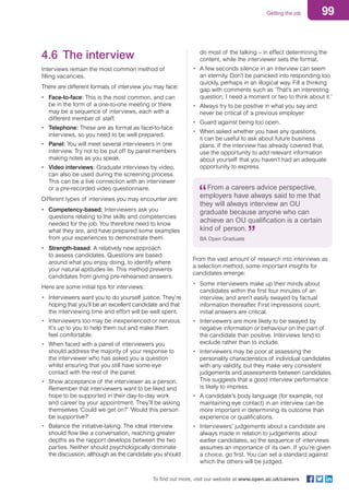 99Getting the job
To find out more, visit our website at www.open.ac.uk/careers
do most of the talking – in effect determining the
content, while the interviewer sets the format.
•	 A few seconds silence in an interview can seem
an eternity. Don’t be panicked into responding too
quickly, perhaps in an illogical way. Fill a thinking
gap with comments such as ‘That’s an interesting
question, I need a moment or two to think about it.’
•	 Always try to be positive in what you say and
never be critical of a previous employer.
•	 Guard against being too open.
•	 When asked whether you have any questions,
it can be useful to ask about future business
plans. If the interview has already covered that,
use the opportunity to add relevant information
about yourself that you haven’t had an adequate
opportunity to express.
From a careers advice perspective,
employers have always said to me that
they will always interview an OU
graduate because anyone who can
achieve an OU qualification is a certain
kind of person.
BA Open Graduate
From the vast amount of research into interviews as
a selection method, some important insights for
candidates emerge:
•	 Some interviewers make up their minds about
candidates within the first four minutes of an
interview, and aren’t easily swayed by factual
information thereafter. First impressions count;
initial answers are critical.
•	 Interviewers are more likely to be swayed by
negative information or behaviour on the part of
the candidate than positive. Interviews tend to
exclude rather than to include.
•	 Interviewers may be poor at assessing the
personality characteristics of individual candidates
with any validity, but they make very consistent
judgements and assessments between candidates.
This suggests that a good interview performance
is likely to impress.
•	 A candidate’s body language (for example, not
maintaining eye contact) in an interview can be
more important in determining its outcome than
experience or qualifications.
•	 Interviewers’ judgements about a candidate are
always made in relation to judgements about
earlier candidates, so the sequence of interviews
assumes an importance of its own. If you’re given
a choice, go first. You can set a standard against
which the others will be judged.
4.6	 The interview
Interviews remain the most common method of
filling vacancies.
There are different formats of interview you may face:
•	 Face-to-face: This is the most common, and can
be in the form of a one-to-one meeting or there
may be a sequence of interviews, each with a
different member of staff.
•	 Telephone: These are as formal as face-to-face
interviews, so you need to be well prepared.
•	 Panel: You will meet several interviewers in one
interview. Try not to be put off by panel members
making notes as you speak.
•	 Video interviews: Graduate interviews by video,
can also be used during the screening process.
This can be a live connection with an interviewer
or a pre-recorded video questionnaire.
Different types of interviews you may encounter are:
•	 Competency-based: Interviewers ask you
questions relating to the skills and competencies
needed for the job. You therefore need to know
what they are, and have prepared some examples
from your experiences to demonstrate them.
•	 Strength-based: A relatively new approach
to assess candidates. Questions are based
around what you enjoy doing, to identify where
your natural aptitudes lie. This method prevents
candidates from giving pre-rehearsed answers.
Here are some initial tips for interviews:
•	 Interviewers want you to do yourself justice. They’re
hoping that you’ll be an excellent candidate and that
the interviewing time and effort will be well spent.
•	 Interviewers too may be inexperienced or nervous.
It’s up to you to help them out and make them
feel comfortable.
•	 When faced with a panel of interviewers you
should address the majority of your response to
the interviewer who has asked you a question
whilst ensuring that you still have some eye
contact with the rest of the panel.
•	 Show acceptance of the interviewer as a person.
Remember that interviewers want to be liked and
hope to be supported in their day-to-day work
and career by your appointment. They’ll be asking
themselves ‘Could we get on?’ ‘Would this person
be supportive?’
•	 Balance the initiative-taking. The ideal interview
should flow like a conversation, reaching greater
depths as the rapport develops between the two
parties. Neither should psychologically dominate
the discussion, although as the candidate you should
 