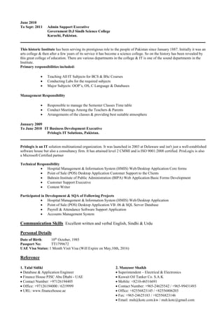June 2010
To Sept: 2011 Admin Support Executive
Government D.J Sindh Science College
Karachi, Pakistan.
__________________________________________________________________________________
This historic Institute has been serving its prestigious role to the people of Pakistan since January 1887. Initially it was an
arts college & then after a few years of its service it has become a science college. So on the history has been revealed by
this great college of education. There are various departments in the college & IT is one of the sound departments in the
Institute.
Primary responsibilities included:
 Teaching All IT Subjects for BCS & BSc Courses
 Conducting Labs for the required subjects
 Major Subjects: OOP’s, OS, C Language & Databases
Management Responsibility
 Responsible to manage the Semester Classes Time table
 Conduct Meetings Among the Teachers & Parents
 Arrangements of the classes & providing best suitable atmosphere
January 2009
To June 2010 IT Business Development Executive
Prislogix IT Solutions, Pakistan.
__________________________________________________________________________________
Prislogix is an IT solution multinational organization. It was launched in 2003 at Delaware and isn't just a well-established
software house but also a consultancy firm. It has attained level 2 CMMI and is ISO 9001:2008 certified. PrisLogix is also
a Microsoft Certified partner
Technical Responsibility
 Hospital Management & Information System (HMIS) Web/Desktop Application Core forms
 Point of Sale (POS) Desktop Application Customer Support to the Clients
 Bahrain Institute of Public Administration (BIPA) Web Application Basic Forms Development
 Customer Support Executive
 Content Writer
Participated in Development & SQA of Following Projects
 Hospital Management & Information System (HMIS) Web/Desktop Application
 Point of Sale (POS) Desktop Application VB .06 & SQL Server Database
 Payroll & Attendance Software Support Application
 Accounts Management System
Communication Skills Excellent written and verbal English, Sindhi & Urdu
Personal Details
Date of Birth: 10th
October, 1985
Passport No: TT1799672
UAE Visa Status: 1 Month Visit Visa (Will Expire on May,10th, 2016)
Reference
1. Talal Sidiki
 Database & Application Engineer
 Finance House PJSC Abu Dhabi - UAE
 Contact Number: +97126194405
 Office: +97126194000 / 6219999
 URL: www.financehouse.ae
2. Manzoor Shaikh
 Superintendent – Electrical & Electronics
 Kuwait Oil Tanker Co. S.A.K
 Mobile: +8210-46516691
 Contact Number: +965-24625542 / +965-99431493
 Office: +82556823145 / +82556806203
 Fax: +965-24625183 / +82556823146
 Email: msh@kotc.com.kw / msh.kotc@gmail.com
 