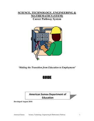 American Samoa Science, Technology, Engineering & Mathematics Pathway 1
SCIENCE, TECHNOLOGY, ENGINEERING &
MATHEMATICS (STEM)
Career Pathway System
‘Making the Transition from Education to Employment’
GUIDE
Developed August 2010
American Samoa Department of
Education
 